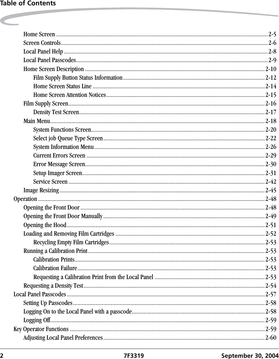 2 7F3319 September 30, 2004Table of ContentsHome Screen ............................................................................................................................................2-5Screen Controls.........................................................................................................................................2-6Local Panel Help .......................................................................................................................................2-8Local Panel Passcodes...............................................................................................................................2-9Home Screen Description .......................................................................................................................2-10Film Supply Button Status Information..............................................................................................2-12Home Screen Status Line ..................................................................................................................2-14Home Screen Attention Notices.........................................................................................................2-15Film Supply Screen..................................................................................................................................2-16Density Test Screen...........................................................................................................................2-17Main Menu..............................................................................................................................................2-18System Functions Screen...................................................................................................................2-20Select job Queue Type Screen...........................................................................................................2-22System Information Menu.................................................................................................................2-26Current Errors Screen ......................................................................................................................2-29Error Message Screen.......................................................................................................................2-30Setup Imager Screen.........................................................................................................................2-31Service Screen..................................................................................................................................2-42Image Resizing........................................................................................................................................2-45Operation ......................................................................................................................................................2-48Opening the Front Door..........................................................................................................................2-48Opening the Front Door Manually...........................................................................................................2-49Opening the Hood...................................................................................................................................2-51Loading and Removing Film Cartridges ...................................................................................................2-52Recycling Empty Film Cartridges.......................................................................................................2-53Running a Calibration Print.....................................................................................................................2-53Calibration Prints..............................................................................................................................2-53Calibration Failure............................................................................................................................2-53Requesting a Calibration Print from the Local Panel .........................................................................2-53Requesting a Density Test........................................................................................................................2-54Local Panel Passcodes ...................................................................................................................................2-57Setting Up Passcodes...............................................................................................................................2-58Logging On to the Local Panel with a passcode........................................................................................2-58Logging Off..............................................................................................................................................2-59Key Operator Functions .................................................................................................................................2-59Adjusting Local Panel Preferences...........................................................................................................2-60