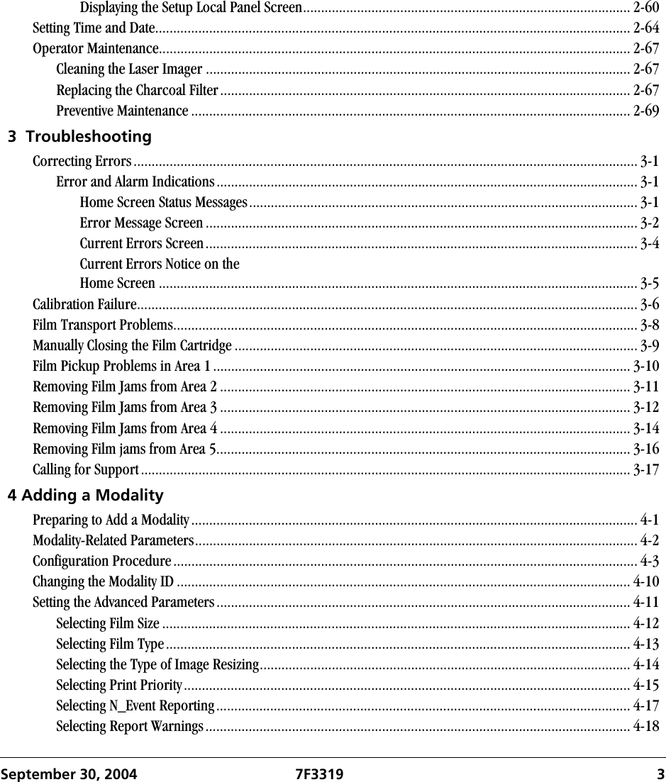 September 30, 2004 7F3319  3Displaying the Setup Local Panel Screen........................................................................................... 2-60Setting Time and Date.................................................................................................................................... 2-64Operator Maintenance................................................................................................................................... 2-67Cleaning the Laser Imager ...................................................................................................................... 2-67Replacing the Charcoal Filter.................................................................................................................. 2-67Preventive Maintenance .......................................................................................................................... 2-693  TroubleshootingCorrecting Errors............................................................................................................................................ 3-1Error and Alarm Indications..................................................................................................................... 3-1Home Screen Status Messages............................................................................................................ 3-1Error Message Screen ........................................................................................................................ 3-2Current Errors Screen........................................................................................................................ 3-4Current Errors Notice on theHome Screen ..................................................................................................................................... 3-5Calibration Failure........................................................................................................................................... 3-6Film Transport Problems................................................................................................................................. 3-8Manually Closing the Film Cartridge ................................................................................................................ 3-9Film Pickup Problems in Area 1.................................................................................................................... 3-10Removing Film Jams from Area 2 .................................................................................................................. 3-11Removing Film Jams from Area 3 .................................................................................................................. 3-12Removing Film Jams from Area 4 .................................................................................................................. 3-14Removing Film jams from Area 5................................................................................................................... 3-16Calling for Support........................................................................................................................................ 3-174 Adding a ModalityPreparing to Add a Modality............................................................................................................................ 4-1Modality-Related Parameters........................................................................................................................... 4-2Configuration Procedure................................................................................................................................. 4-3Changing the Modality ID .............................................................................................................................. 4-10Setting the Advanced Parameters................................................................................................................... 4-11Selecting Film Size .................................................................................................................................. 4-12Selecting Film Type................................................................................................................................. 4-13Selecting the Type of Image Resizing....................................................................................................... 4-14Selecting Print Priority............................................................................................................................ 4-15Selecting N_Event Reporting................................................................................................................... 4-17Selecting Report Warnings...................................................................................................................... 4-18