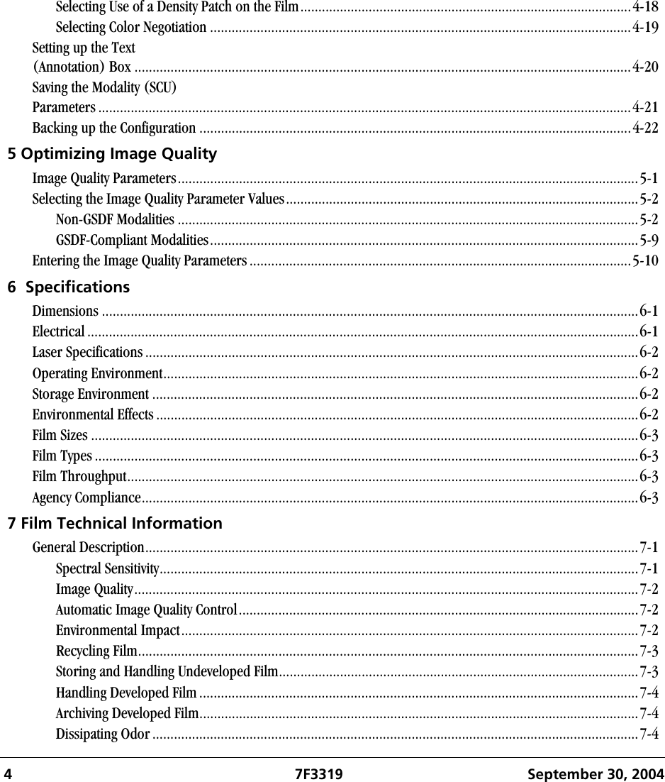  4 7F3319 September 30, 2004Selecting Use of a Density Patch on the Film............................................................................................4-18Selecting Color Negotiation .....................................................................................................................4-19Setting up the Text(Annotation) Box ..........................................................................................................................................4-20Saving the Modality (SCU)Parameters ....................................................................................................................................................4-21Backing up the Configuration ........................................................................................................................4-225 Optimizing Image QualityImage Quality Parameters................................................................................................................................5-1Selecting the Image Quality Parameter Values..................................................................................................5-2Non-GSDF Modalities ................................................................................................................................5-2GSDF-Compliant Modalities.......................................................................................................................5-9Entering the Image Quality Parameters ..........................................................................................................5-106  SpecificationsDimensions .....................................................................................................................................................6-1Electrical .........................................................................................................................................................6-1Laser Specifications .........................................................................................................................................6-2Operating Environment....................................................................................................................................6-2Storage Environment .......................................................................................................................................6-2Environmental Effects ......................................................................................................................................6-2Film Sizes ........................................................................................................................................................6-3Film Types .......................................................................................................................................................6-3Film Throughput..............................................................................................................................................6-3Agency Compliance..........................................................................................................................................6-37 Film Technical InformationGeneral Description.........................................................................................................................................7-1Spectral Sensitivity.....................................................................................................................................7-1Image Quality............................................................................................................................................7-2Automatic Image Quality Control...............................................................................................................7-2Environmental Impact...............................................................................................................................7-2Recycling Film...........................................................................................................................................7-3Storing and Handling Undeveloped Film....................................................................................................7-3Handling Developed Film..........................................................................................................................7-4Archiving Developed Film..........................................................................................................................7-4Dissipating Odor.......................................................................................................................................7-4