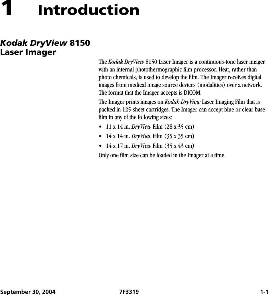 September 30, 2004 7F3319 1-11IntroductionKodak DryView 8150 Laser ImagerThe Kodak DryView 8150 Laser Imager is a continuous-tone laser imager with an internal photothermographic film processor. Heat, rather than photo chemicals, is used to develop the film. The Imager receives digital images from medical image source devices (modalities) over a network. The format that the Imager accepts is DICOM.The Imager prints images on Kodak DryView Laser Imaging Film that is packed in 125-sheet cartridges. The Imager can accept blue or clear base film in any of the following sizes:• 11 x 14 in. DryView Film (28 x 35 cm)• 14 x 14 in. DryView Film (35 x 35 cm)• 14 x 17 in. DryView Film (35 x 43 cm)Only one film size can be loaded in the Imager at a time.