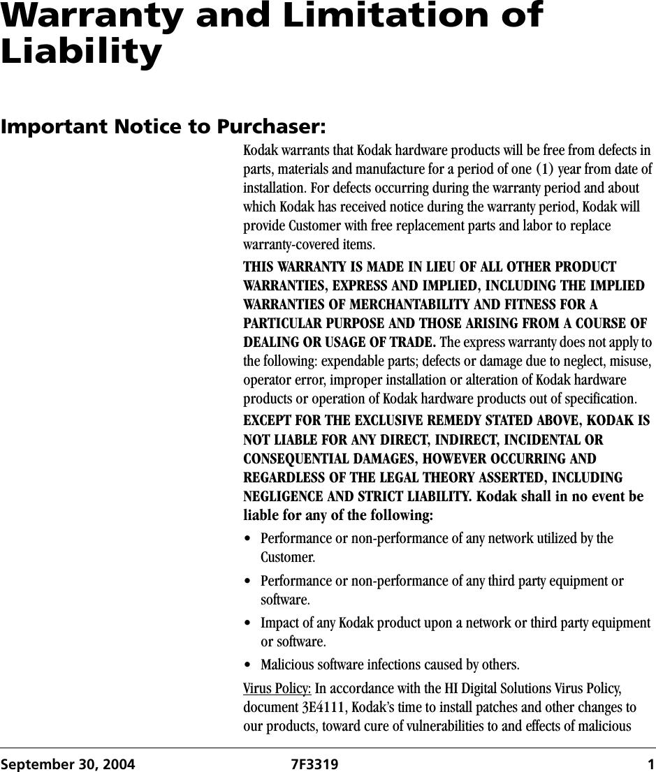 September 30, 2004 7F3319 1Warranty and Limitation of LiabilityImportant Notice to Purchaser:Kodak warrants that Kodak hardware products will be free from defects in parts, materials and manufacture for a period of one (1) year from date of installation. For defects occurring during the warranty period and about which Kodak has received notice during the warranty period, Kodak will provide Customer with free replacement parts and labor to replace warranty-covered items.THIS WARRANTY IS MADE IN LIEU OF ALL OTHER PRODUCT WARRANTIES, EXPRESS AND IMPLIED, INCLUDING THE IMPLIED WARRANTIES OF MERCHANTABILITY AND FITNESS FOR A PARTICULAR PURPOSE AND THOSE ARISING FROM A COURSE OF DEALING OR USAGE OF TRADE. The express warranty does not apply to the following: expendable parts; defects or damage due to neglect, misuse, operator error, improper installation or alteration of Kodak hardware products or operation of Kodak hardware products out of specification.EXCEPT FOR THE EXCLUSIVE REMEDY STATED ABOVE, KODAK IS NOT LIABLE FOR ANY DIRECT, INDIRECT, INCIDENTAL OR CONSEQUENTIAL DAMAGES, HOWEVER OCCURRING AND REGARDLESS OF THE LEGAL THEORY ASSERTED, INCLUDING NEGLIGENCE AND STRICT LIABILITY. Kodak shall in no event be liable for any of the following: • Performance or non-performance of any network utilized by the Customer.• Performance or non-performance of any third party equipment or software.• Impact of any Kodak product upon a network or third party equipment or software.• Malicious software infections caused by others.Virus Policy: In accordance with the HI Digital Solutions Virus Policy, document 3E4111, Kodak’s time to install patches and other changes to our products, toward cure of vulnerabilities to and effects of malicious 