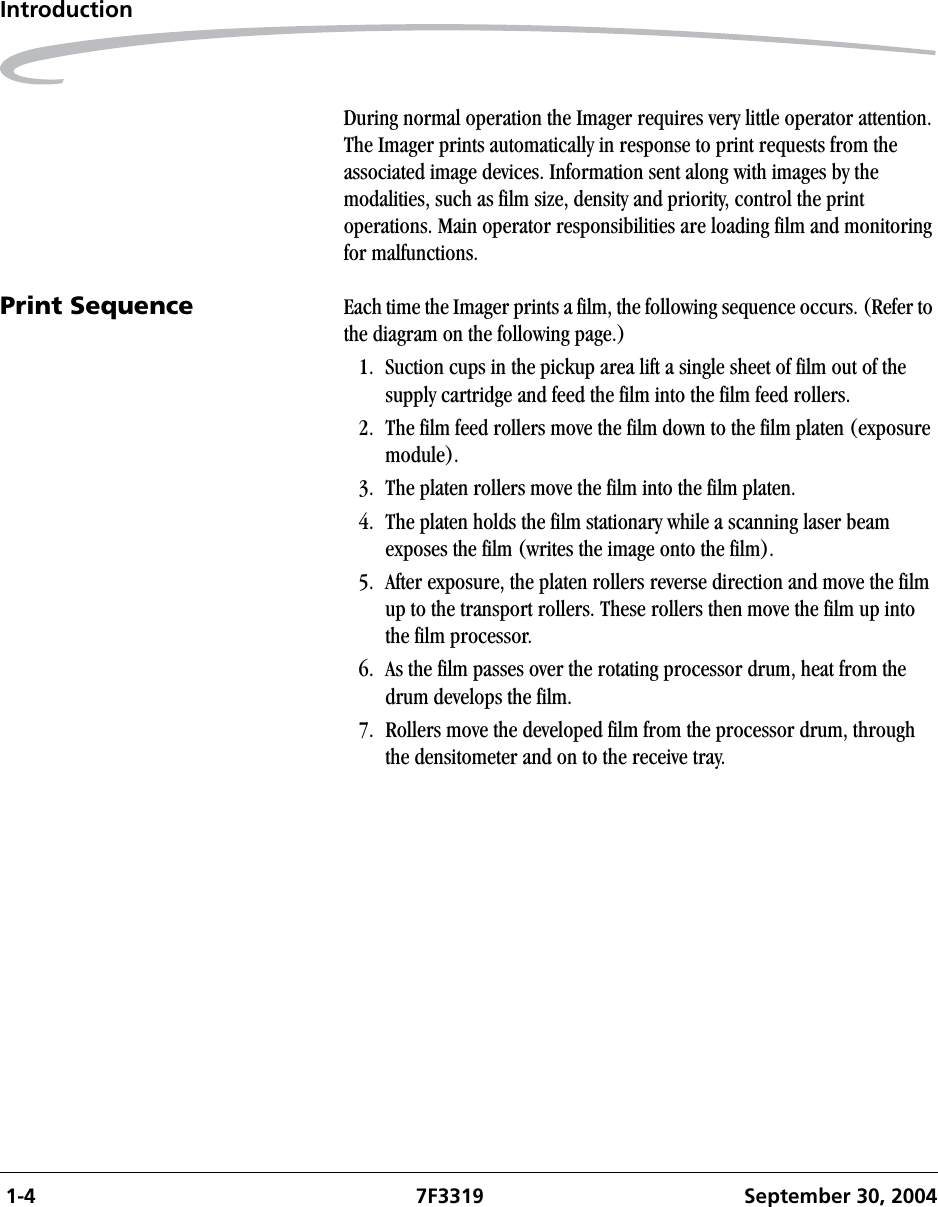  1-4 7F3319 September 30, 2004IntroductionDuring normal operation the Imager requires very little operator attention. The Imager prints automatically in response to print requests from the associated image devices. Information sent along with images by the modalities, such as film size, density and priority, control the print operations. Main operator responsibilities are loading film and monitoring for malfunctions.Print Sequence Each time the Imager prints a film, the following sequence occurs. (Refer to the diagram on the following page.)1. Suction cups in the pickup area lift a single sheet of film out of the supply cartridge and feed the film into the film feed rollers.2. The film feed rollers move the film down to the film platen (exposure module).3. The platen rollers move the film into the film platen.4. The platen holds the film stationary while a scanning laser beam exposes the film (writes the image onto the film).5. After exposure, the platen rollers reverse direction and move the film up to the transport rollers. These rollers then move the film up into the film processor.6. As the film passes over the rotating processor drum, heat from the drum develops the film.7. Rollers move the developed film from the processor drum, through the densitometer and on to the receive tray. 
