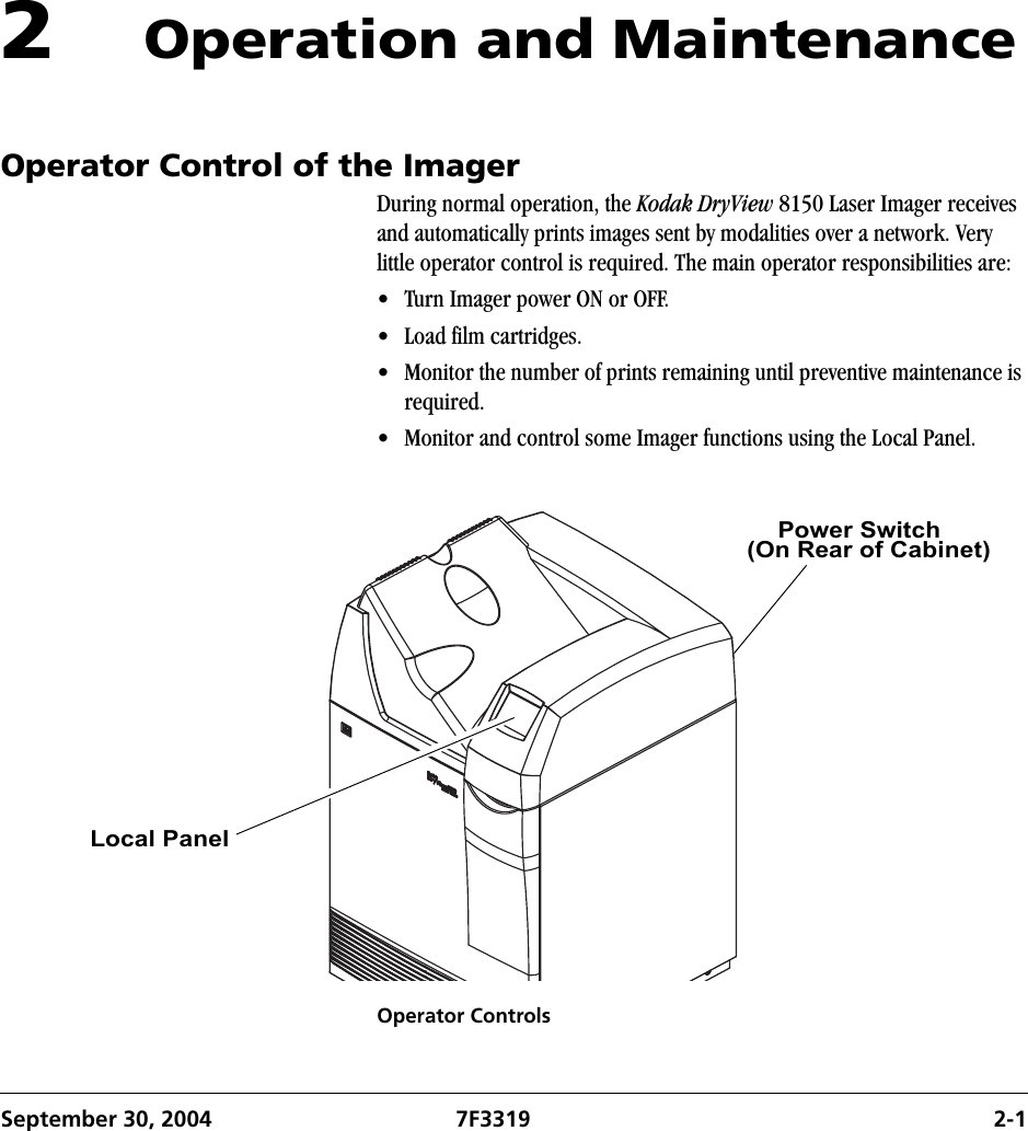 September 30, 2004 7F3319 2-12Operation and MaintenanceOperator Control of the ImagerDuring normal operation, the Kodak DryView 8150 Laser Imager receives and automatically prints images sent by modalities over a network. Very little operator control is required. The main operator responsibilities are: • Turn Imager power ON or OFF.• Load film cartridges.• Monitor the number of prints remaining until preventive maintenance is required.• Monitor and control some Imager functions using the Local Panel.Operator ControlsPower Switch(On Rear of Cabinet) Local Panel 