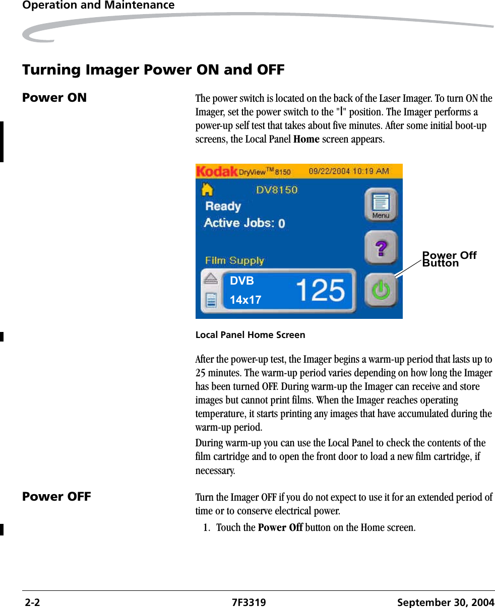  2-2 7F3319 September 30, 2004Operation and MaintenanceTurning Imager Power ON and OFFPower ON The power switch is located on the back of the Laser Imager. To turn ON the Imager, set the power switch to the &quot;|&quot; position. The Imager performs a power-up self test that takes about five minutes. After some initial boot-up screens, the Local Panel Home screen appears.Local Panel Home ScreenAfter the power-up test, the Imager begins a warm-up period that lasts up to 25 minutes. The warm-up period varies depending on how long the Imager has been turned OFF. During warm-up the Imager can receive and store images but cannot print films. When the Imager reaches operating temperature, it starts printing any images that have accumulated during the warm-up period.During warm-up you can use the Local Panel to check the contents of the film cartridge and to open the front door to load a new film cartridge, if necessary.Power OFF Turn the Imager OFF if you do not expect to use it for an extended period of time or to conserve electrical power.1. Touch the Power Off button on the Home screen.Power Off ButtonDVB14x17