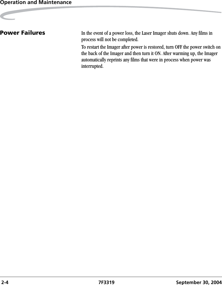  2-4 7F3319 September 30, 2004Operation and MaintenancePower Failures In the event of a power loss, the Laser Imager shuts down. Any films in process will not be completed. To restart the Imager after power is restored, turn OFF the power switch on the back of the Imager and then turn it ON. After warming up, the Imager automatically reprints any films that were in process when power was interrupted.