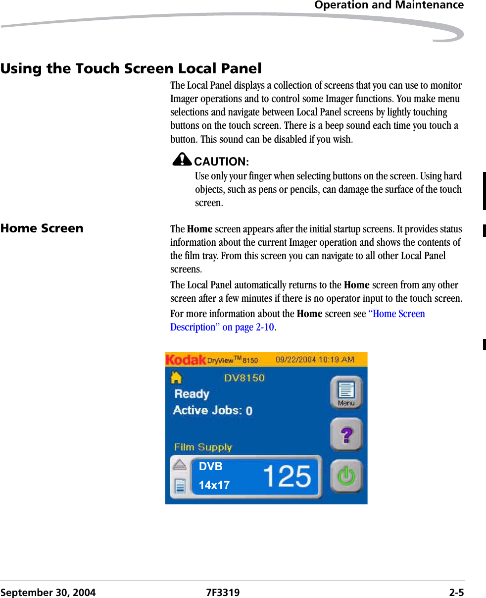 Operation and MaintenanceSeptember 30, 2004 7F3319 2-5Using the Touch Screen Local PanelThe Local Panel displays a collection of screens that you can use to monitor Imager operations and to control some Imager functions. You make menu selections and navigate between Local Panel screens by lightly touching buttons on the touch screen. There is a beep sound each time you touch a button. This sound can be disabled if you wish.CAUTION:Use only your finger when selecting buttons on the screen. Using hard objects, such as pens or pencils, can damage the surface of the touch screen.Home Screen  The Home screen appears after the initial startup screens. It provides status information about the current Imager operation and shows the contents of the film tray. From this screen you can navigate to all other Local Panel screens. The Local Panel automatically returns to the Home screen from any other screen after a few minutes if there is no operator input to the touch screen.For more information about the Home screen see “Home Screen Description” on page 2-10.DVB14x17