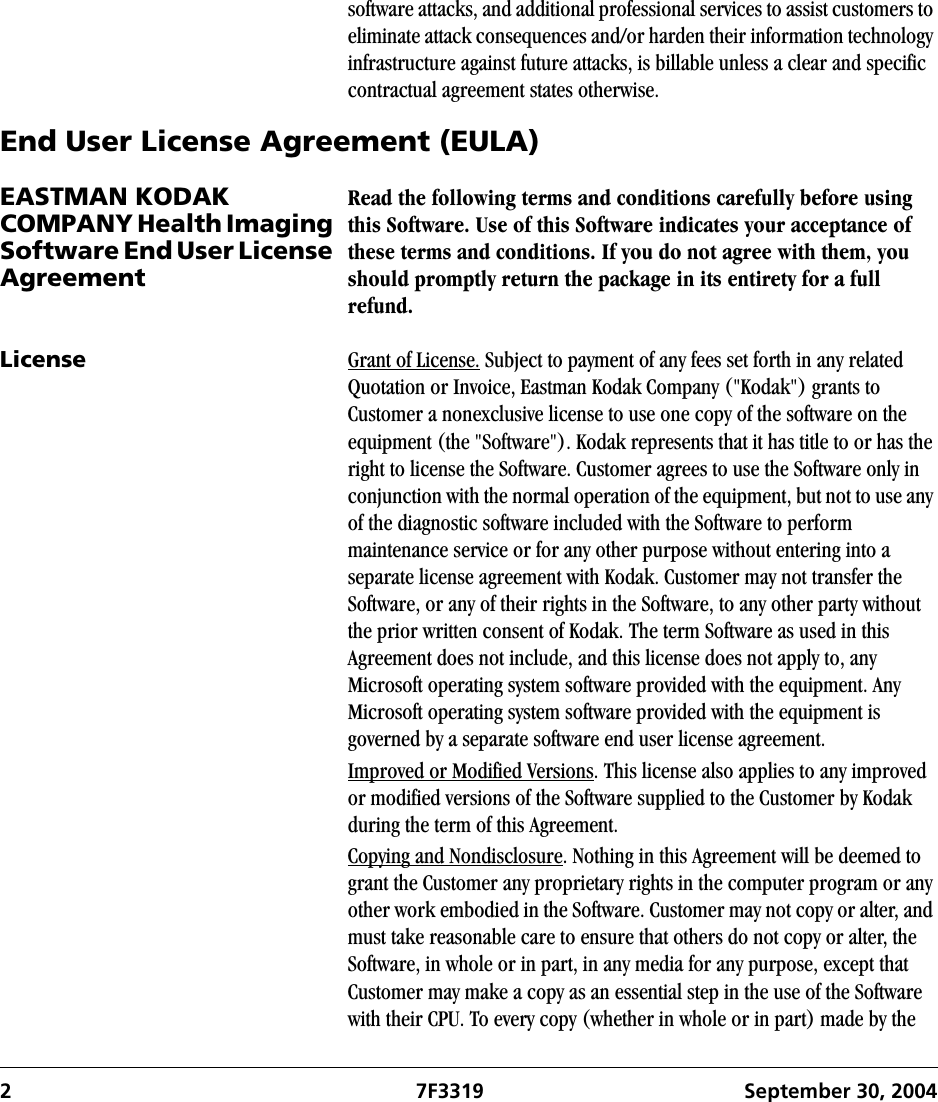 2 7F3319 September 30, 2004software attacks, and additional professional services to assist customers to eliminate attack consequences and/or harden their information technology infrastructure against future attacks, is billable unless a clear and specific contractual agreement states otherwise.End User License Agreement (EULA)EASTMAN KODAK COMPANY Health Imaging Software End User License AgreementRead the following terms and conditions carefully before using this Software. Use of this Software indicates your acceptance of these terms and conditions. If you do not agree with them, you should promptly return the package in its entirety for a full refund.License Grant of License. Subject to payment of any fees set forth in any related Quotation or Invoice, Eastman Kodak Company (&quot;Kodak&quot;) grants to Customer a nonexclusive license to use one copy of the software on the equipment (the &quot;Software&quot;). Kodak represents that it has title to or has the right to license the Software. Customer agrees to use the Software only in conjunction with the normal operation of the equipment, but not to use any of the diagnostic software included with the Software to perform maintenance service or for any other purpose without entering into a separate license agreement with Kodak. Customer may not transfer the Software, or any of their rights in the Software, to any other party without the prior written consent of Kodak. The term Software as used in this Agreement does not include, and this license does not apply to, any Microsoft operating system software provided with the equipment. Any Microsoft operating system software provided with the equipment is governed by a separate software end user license agreement.Improved or Modified Versions. This license also applies to any improved or modified versions of the Software supplied to the Customer by Kodak during the term of this Agreement.Copying and Nondisclosure. Nothing in this Agreement will be deemed to grant the Customer any proprietary rights in the computer program or any other work embodied in the Software. Customer may not copy or alter, and must take reasonable care to ensure that others do not copy or alter, the Software, in whole or in part, in any media for any purpose, except that Customer may make a copy as an essential step in the use of the Software with their CPU. To every copy (whether in whole or in part) made by the 