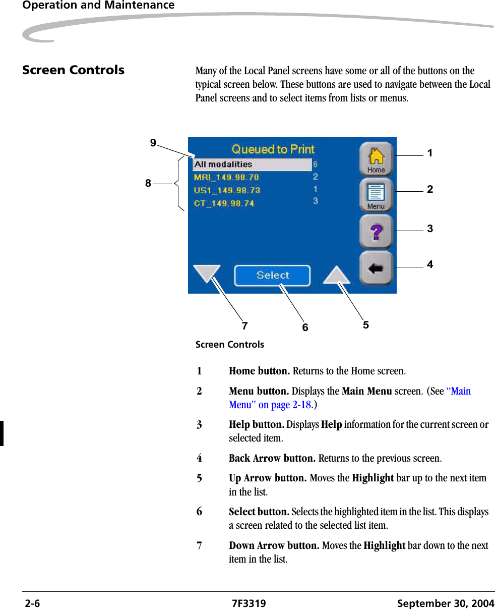  2-6 7F3319 September 30, 2004Operation and MaintenanceScreen Controls Many of the Local Panel screens have some or all of the buttons on the typical screen below. These buttons are used to navigate between the Local Panel screens and to select items from lists or menus.Screen Controls1234567981Home button. Returns to the Home screen.2 Menu button. Displays the Main Menu screen. (See “Main Menu” on page 2-18.)3 Help button. Displays Help information for the current screen or selected item.4 Back Arrow button. Returns to the previous screen.5 Up Arrow button. Moves the Highlight bar up to the next item in the list.6 Select button. Selects the highlighted item in the list. This displays a screen related to the selected list item. 7 Down Arrow button. Moves the Highlight bar down to the next item in the list.
