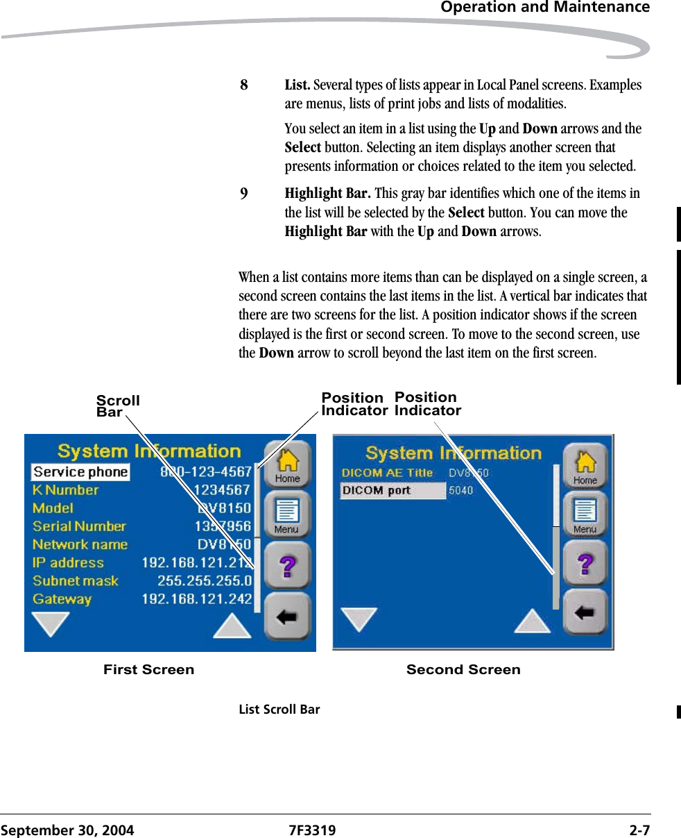 Operation and MaintenanceSeptember 30, 2004 7F3319 2-7When a list contains more items than can be displayed on a single screen, a second screen contains the last items in the list. A vertical bar indicates that there are two screens for the list. A position indicator shows if the screen displayed is the first or second screen. To move to the second screen, use the Down arrow to scroll beyond the last item on the first screen.List Scroll Bar8List. Several types of lists appear in Local Panel screens. Examples are menus, lists of print jobs and lists of modalities.You select an item in a list using the Up and Down arrows and the Select button. Selecting an item displays another screen that presents information or choices related to the item you selected.9 Highlight Bar. This gray bar identifies which one of the items in the list will be selected by the Select button. You can move the Highlight Bar with the Up and Down arrows.ScrollBarPositionIndicatorFirst Screen Second ScreenPositionIndicator