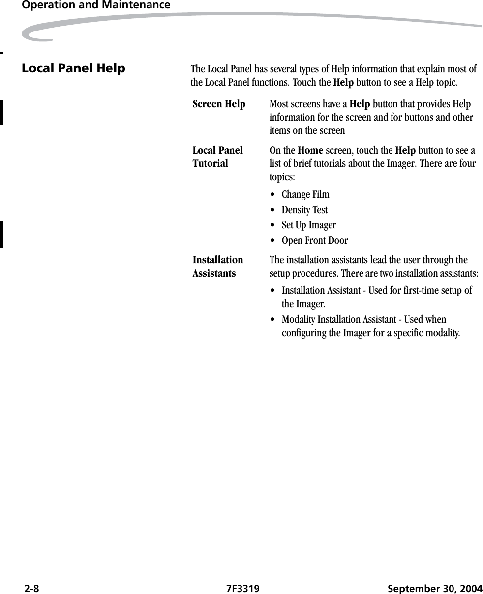  2-8 7F3319 September 30, 2004Operation and MaintenanceLocal Panel Help The Local Panel has several types of Help information that explain most of the Local Panel functions. Touch the Help button to see a Help topic.Screen Help  Most screens have a Help button that provides Help information for the screen and for buttons and other items on the screenLocal Panel TutorialOn the Home screen, touch the Help button to see a list of brief tutorials about the Imager. There are four topics:• Change Film• Density Test• Set Up Imager• Open Front DoorInstallation AssistantsThe installation assistants lead the user through the setup procedures. There are two installation assistants:• Installation Assistant - Used for first-time setup of the Imager.• Modality Installation Assistant - Used when configuring the Imager for a specific modality.