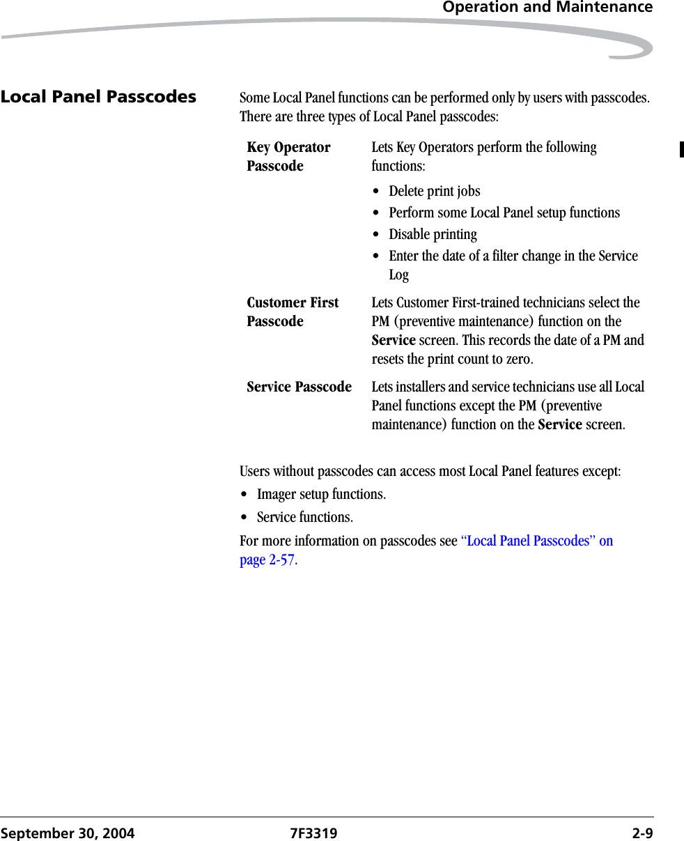 Operation and MaintenanceSeptember 30, 2004 7F3319 2-9Local Panel Passcodes Some Local Panel functions can be performed only by users with passcodes. There are three types of Local Panel passcodes:Users without passcodes can access most Local Panel features except:• Imager setup functions.• Service functions.For more information on passcodes see “Local Panel Passcodes” on page 2-57.Key OperatorPasscodeLets Key Operators perform the following functions:• Delete print jobs• Perform some Local Panel setup functions• Disable printing• Enter the date of a filter change in the Service LogCustomer First PasscodeLets Customer First-trained technicians select the PM (preventive maintenance) function on the Service screen. This records the date of a PM and resets the print count to zero.Service Passcode Lets installers and service technicians use all Local Panel functions except the PM (preventive maintenance) function on the Service screen.