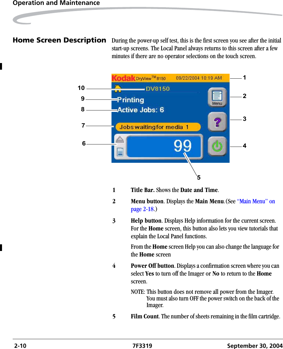  2-10 7F3319 September 30, 2004Operation and MaintenanceHome Screen Description During the power-up self test, this is the first screen you see after the initial start-up screens. The Local Panel always returns to this screen after a few minutes if there are no operator selections on the touch screen.1 Title Bar. Shows the Date and Time.2Menu button. Displays the Main Menu.(See “Main Menu” on page 2-18.)3 Help button. Displays Help information for the current screen. For the Home screen, this button also lets you view tutorials that explain the Local Panel functions.From the Home screen Help you can also change the language for the Home screen4 Power Off button. Displays a confirmation screen where you can select Yes to turn off the Imager or No to return to the Home screen.NOTE: This button does not remove all power from the Imager. You must also turn OFF the power switch on the back of the Imager.5 Film Count. The number of sheets remaining in the film cartridge.21349786510