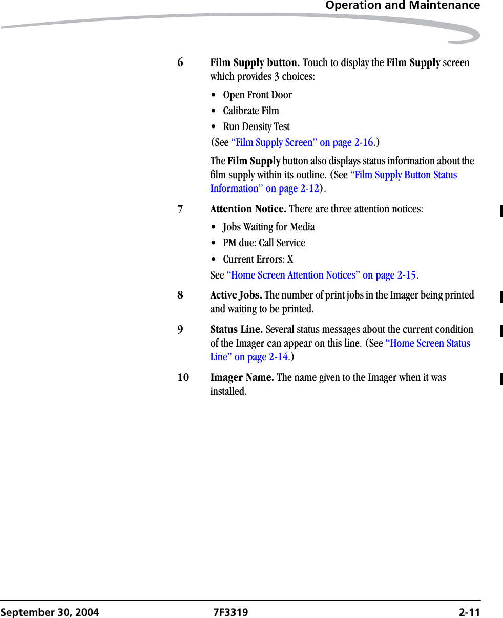 Operation and MaintenanceSeptember 30, 2004 7F3319 2-116 Film Supply button. Touch to display the Film Supply screen which provides 3 choices:• Open Front Door• Calibrate Film• Run Density Test(See “Film Supply Screen” on page 2-16.)The Film Supply button also displays status information about the film supply within its outline. (See “Film Supply Button Status Information” on page 2-12). 7 Attention Notice. There are three attention notices:• Jobs Waiting for Media• PM due: Call Service • Current Errors: XSee “Home Screen Attention Notices” on page 2-15.8 Active Jobs. The number of print jobs in the Imager being printed and waiting to be printed. 9Status Line. Several status messages about the current condition of the Imager can appear on this line. (See “Home Screen Status Line” on page 2-14.)10 Imager Name. The name given to the Imager when it was installed.