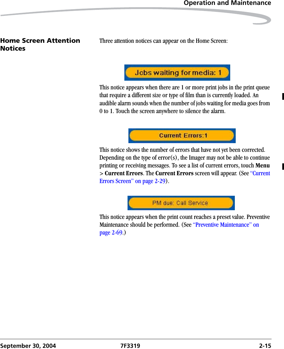 Operation and MaintenanceSeptember 30, 2004 7F3319 2-15Home Screen Attention NoticesThree attention notices can appear on the Home Screen:This notice appears when there are 1 or more print jobs in the print queue that require a different size or type of film than is currently loaded. An audible alarm sounds when the number of jobs waiting for media goes from 0 to 1. Touch the screen anywhere to silence the alarm.This notice shows the number of errors that have not yet been corrected. Depending on the type of error(s), the Imager may not be able to continue printing or receiving messages. To see a list of current errors, touch Menu &gt; Current Errors. The Current Errors screen will appear. (See “Current Errors Screen” on page 2-29).This notice appears when the print count reaches a preset value. Preventive Maintenance should be performed. (See “Preventive Maintenance” on page 2-69.)