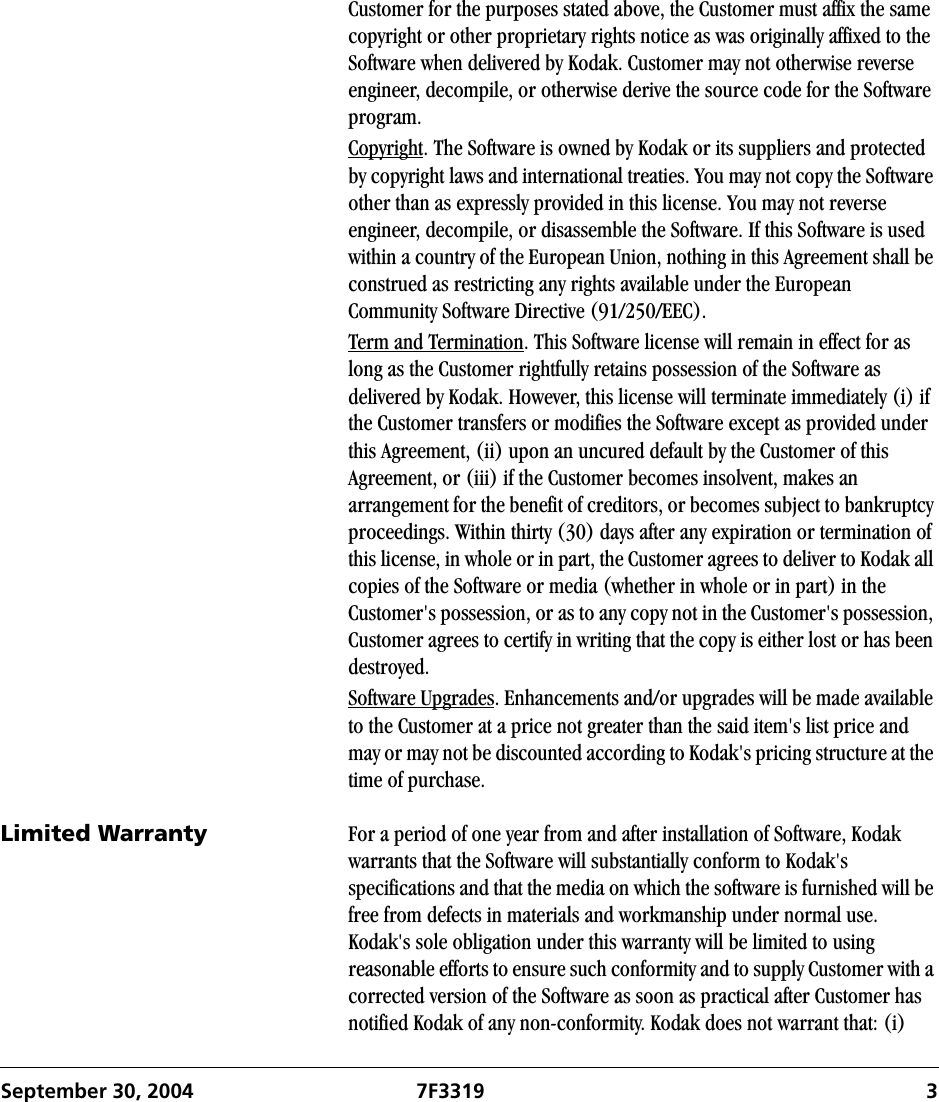 September 30, 2004 7F3319 3Customer for the purposes stated above, the Customer must affix the same copyright or other proprietary rights notice as was originally affixed to the Software when delivered by Kodak. Customer may not otherwise reverse engineer, decompile, or otherwise derive the source code for the Software program.Copyright. The Software is owned by Kodak or its suppliers and protected by copyright laws and international treaties. You may not copy the Software other than as expressly provided in this license. You may not reverse engineer, decompile, or disassemble the Software. If this Software is used within a country of the European Union, nothing in this Agreement shall be construed as restricting any rights available under the European Community Software Directive (91/250/EEC).Term and Termination. This Software license will remain in effect for as long as the Customer rightfully retains possession of the Software as delivered by Kodak. However, this license will terminate immediately (i) if the Customer transfers or modifies the Software except as provided under this Agreement, (ii) upon an uncured default by the Customer of this Agreement, or (iii) if the Customer becomes insolvent, makes an arrangement for the benefit of creditors, or becomes subject to bankruptcy proceedings. Within thirty (30) days after any expiration or termination of this license, in whole or in part, the Customer agrees to deliver to Kodak all copies of the Software or media (whether in whole or in part) in the Customer&apos;s possession, or as to any copy not in the Customer&apos;s possession, Customer agrees to certify in writing that the copy is either lost or has been destroyed.Software Upgrades. Enhancements and/or upgrades will be made available to the Customer at a price not greater than the said item&apos;s list price and may or may not be discounted according to Kodak&apos;s pricing structure at the time of purchase.Limited Warranty For a period of one year from and after installation of Software, Kodak warrants that the Software will substantially conform to Kodak&apos;s specifications and that the media on which the software is furnished will be free from defects in materials and workmanship under normal use. Kodak&apos;s sole obligation under this warranty will be limited to using reasonable efforts to ensure such conformity and to supply Customer with a corrected version of the Software as soon as practical after Customer has notified Kodak of any non-conformity. Kodak does not warrant that: (i) 