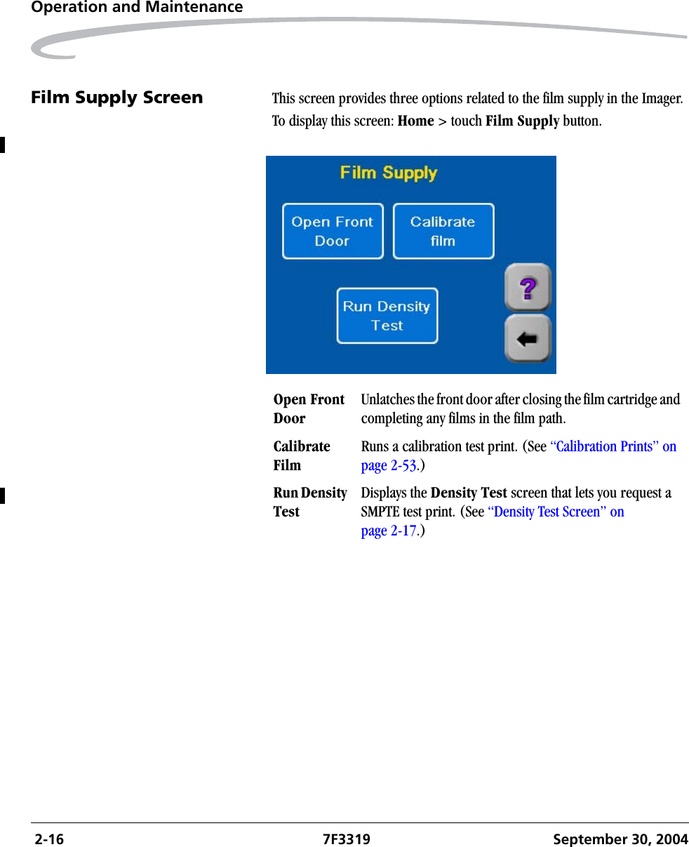  2-16 7F3319 September 30, 2004Operation and MaintenanceFilm Supply Screen This screen provides three options related to the film supply in the Imager.To display this screen: Home &gt; touch Film Supply button.Open Front DoorUnlatches the front door after closing the film cartridge and completing any films in the film path. Calibrate FilmRuns a calibration test print. (See “Calibration Prints” on page 2-53.)Run Density TestDisplays the Density Test screen that lets you request a SMPTE test print. (See “Density Test Screen” on page 2-17.)