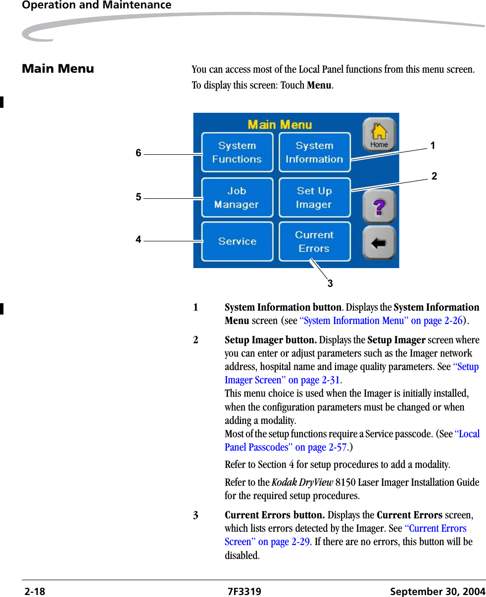  2-18 7F3319 September 30, 2004Operation and MaintenanceMain Menu You can access most of the Local Panel functions from this menu screen.To display this screen: Touch Menu.1 System Information button. Displays the System Information Menu screen (see “System Information Menu” on page 2-26).2 Setup Imager button. Displays the Setup Imager screen where you can enter or adjust parameters such as the Imager network address, hospital name and image quality parameters. See “Setup Imager Screen” on page 2-31. This menu choice is used when the Imager is initially installed, when the configuration parameters must be changed or when adding a modality.Most of the setup functions require a Service passcode. (See “Local Panel Passcodes” on page 2-57.)Refer to Section 4 for setup procedures to add a modality.Refer to the Kodak DryView 8150 Laser Imager Installation Guide for the required setup procedures. 3 Current Errors button. Displays the Current Errors screen, which lists errors detected by the Imager. See “Current Errors Screen” on page 2-29. If there are no errors, this button will be disabled.312654