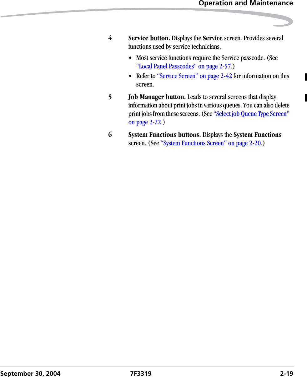 Operation and MaintenanceSeptember 30, 2004 7F3319 2-194 Service button. Displays the Service screen. Provides several functions used by service technicians.• Most service functions require the Service passcode. (See “Local Panel Passcodes” on page 2-57.)• Refer to “Service Screen” on page 2-42 for information on this screen. 5 Job Manager button. Leads to several screens that display information about print jobs in various queues. You can also delete print jobs from these screens. (See “Select job Queue Type Screen” on page 2-22.)6 System Functions buttons. Displays the System Functions screen. (See “System Functions Screen” on page 2-20.)