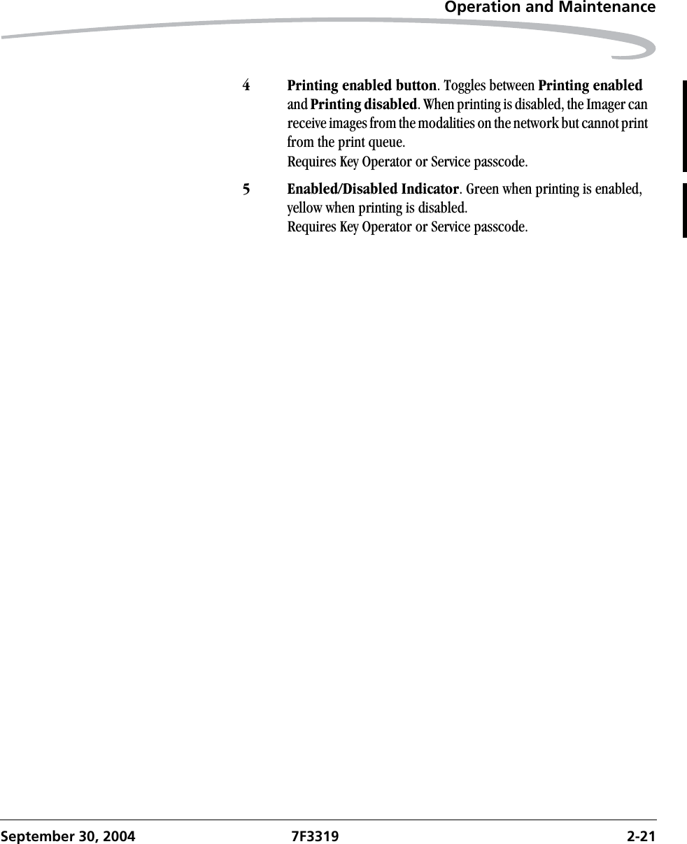 Operation and MaintenanceSeptember 30, 2004 7F3319 2-214 Printing enabled button. Toggles between Printing enabled and Printing disabled. When printing is disabled, the Imager can receive images from the modalities on the network but cannot print from the print queue. Requires Key Operator or Service passcode.5 Enabled/Disabled Indicator. Green when printing is enabled, yellow when printing is disabled.Requires Key Operator or Service passcode.