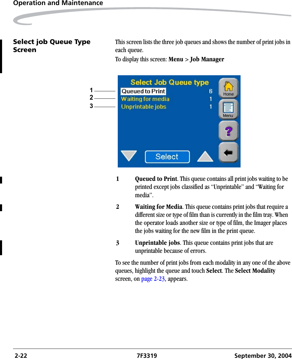  2-22 7F3319 September 30, 2004Operation and MaintenanceSelect job Queue Type ScreenThis screen lists the three job queues and shows the number of print jobs in each queue.To display this screen: Menu &gt; Job ManagerTo see the number of print jobs from each modality in any one of the above queues, highlight the queue and touch Select. The Select Modality screen, on page 2-23, appears.1 Queued to Print. This queue contains all print jobs waiting to be printed except jobs classified as “Unprintable” and “Waiting for media”.2 Waiting for Media. This queue contains print jobs that require a different size or type of film than is currently in the film tray. When the operator loads another size or type of film, the Imager places the jobs waiting for the new film in the print queue.3 Unprintable jobs. This queue contains print jobs that are unprintable because of errors.132
