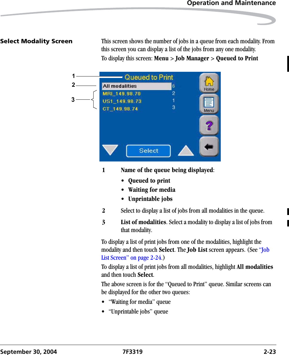 Operation and MaintenanceSeptember 30, 2004 7F3319 2-23Select Modality Screen This screen shows the number of jobs in a queue from each modality. From this screen you can display a list of the jobs from any one modality.To display this screen: Menu &gt; Job Manager &gt; Queued to PrintTo display a list of print jobs from one of the modalities, highlight the modality and then touch Select. The Job List screen appears. (See “Job List Screen” on page 2-24.)To display a list of print jobs from all modalities, highlight All modalities and then touch Select.The above screen is for the “Queued to Print” queue. Similar screens can be displayed for the other two queues:• “Waiting for media” queue• “Unprintable jobs” queue1 Name of the queue being displayed: •Queued to print•Waiting for media•Unprintable jobs2Select to display a list of jobs from all modalities in the queue.3 List of modalities. Select a modality to display a list of jobs from that modality.231