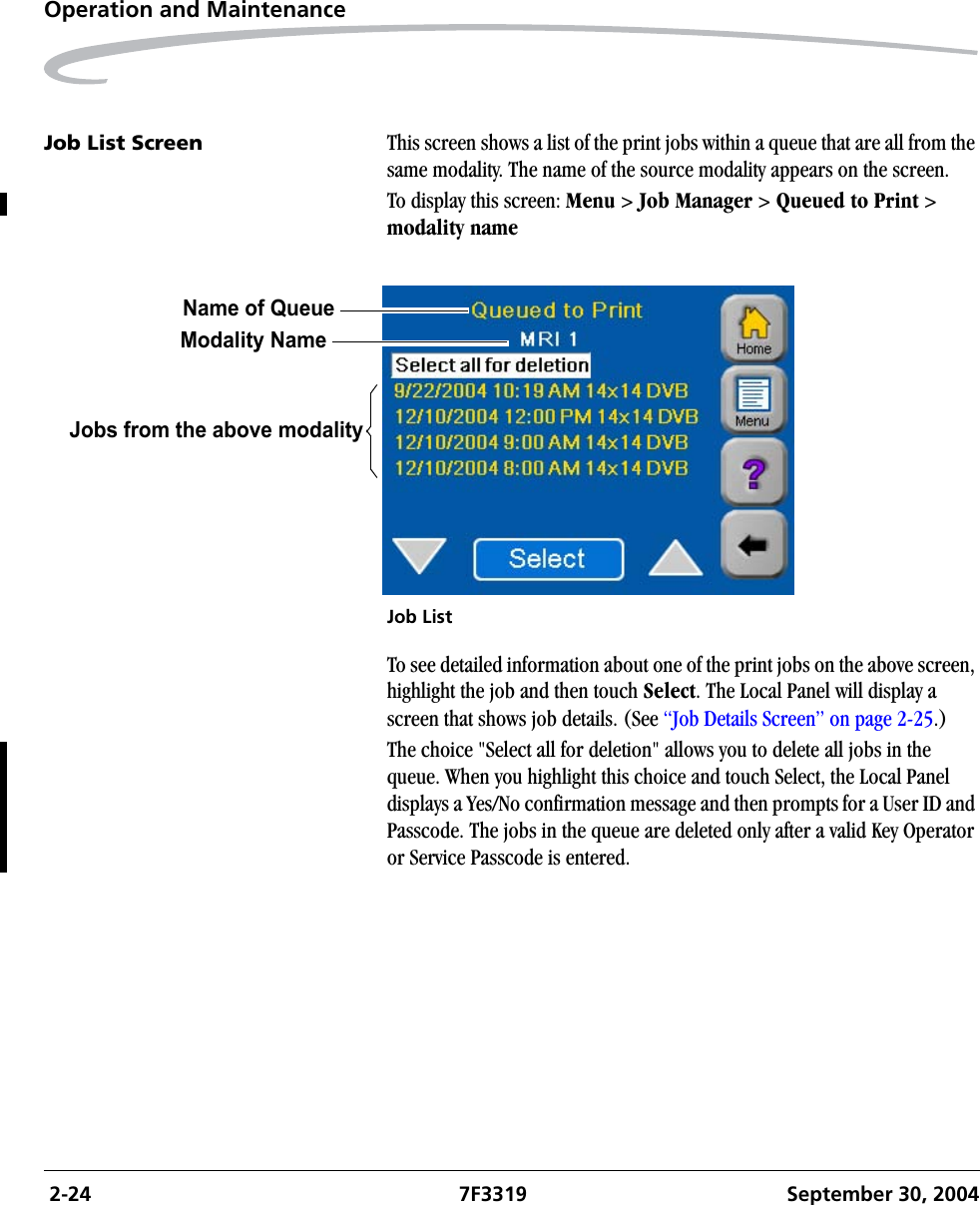  2-24 7F3319 September 30, 2004Operation and MaintenanceJob List Screen This screen shows a list of the print jobs within a queue that are all from the same modality. The name of the source modality appears on the screen.To display this screen: Menu &gt; Job Manager &gt; Queued to Print &gt; modality nameJob ListTo see detailed information about one of the print jobs on the above screen, highlight the job and then touch Select. The Local Panel will display a screen that shows job details. (See “Job Details Screen” on page 2-25.)The choice &quot;Select all for deletion&quot; allows you to delete all jobs in the queue. When you highlight this choice and touch Select, the Local Panel displays a Yes/No confirmation message and then prompts for a User ID and Passcode. The jobs in the queue are deleted only after a valid Key Operator or Service Passcode is entered.Jobs from the above modalityModality NameName of Queue