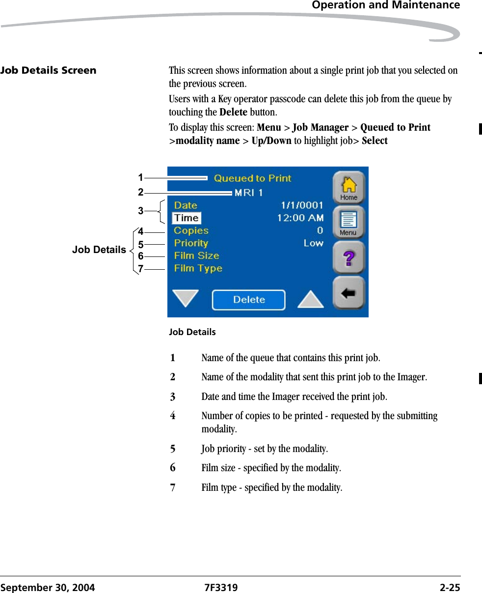 Operation and MaintenanceSeptember 30, 2004 7F3319 2-25Job Details Screen This screen shows information about a single print job that you selected on the previous screen.Users with a Key operator passcode can delete this job from the queue by touching the Delete button.To display this screen: Menu &gt; Job Manager &gt; Queued to Print &gt;modality name &gt; Up/Down to highlight job&gt; SelectJob Details456732Job Details11Name of the queue that contains this print job.2Name of the modality that sent this print job to the Imager.3Date and time the Imager received the print job.4Number of copies to be printed - requested by the submitting modality.5Job priority - set by the modality.6Film size - specified by the modality.7Film type - specified by the modality.