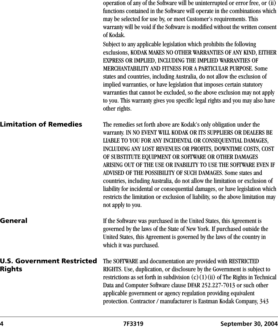 4 7F3319 September 30, 2004operation of any of the Software will be uninterrupted or error free, or (ii) functions contained in the Software will operate in the combinations which may be selected for use by, or meet Customer&apos;s requirements. This warranty will be void if the Software is modified without the written consent of Kodak.Subject to any applicable legislation which prohibits the following exclusions, KODAK MAKES NO OTHER WARRANTIES OF ANY KIND, EITHER EXPRESS OR IMPLIED, INCLUDING THE IMPLIED WARRANTIES OF MERCHANTABILITY AND FITNESS FOR A PARTICULAR PURPOSE. Some states and countries, including Australia, do not allow the exclusion of implied warranties, or have legislation that imposes certain statutory warranties that cannot be excluded, so the above exclusion may not apply to you. This warranty gives you specific legal rights and you may also have other rights.Limitation of Remedies The remedies set forth above are Kodak&apos;s only obligation under the warranty. IN NO EVENT WILL KODAK OR ITS SUPPLIERS OR DEALERS BE LIABLE TO YOU FOR ANY INCIDENTAL OR CONSEQUENTIAL DAMAGES, INCLUDING ANY LOST REVENUES OR PROFITS, DOWNTIME COSTS, COST OF SUBSTITUTE EQUIPMENT OR SOFTWARE OR OTHER DAMAGES ARISING OUT OF THE USE OR INABILITY TO USE THE SOFTWARE EVEN IF ADVISED OF THE POSSIBILITY OF SUCH DAMAGES. Some states and countries, including Australia, do not allow the limitation or exclusion of liability for incidental or consequential damages, or have legislation which restricts the limitation or exclusion of liability, so the above limitation may not apply to you.General If the Software was purchased in the United States, this Agreement is governed by the laws of the State of New York. If purchased outside the United States, this Agreement is governed by the laws of the country in which it was purchased.U.S. Government Restricted RightsThe SOFTWARE and documentation are provided with RESTRICTED RIGHTS. Use, duplication, or disclosure by the Government is subject to restrictions as set forth in subdivision (c)(1)(ii) of The Rights in Technical Data and Computer Software clause DFAR 252.227-7013 or such other applicable government or agency regulation providing equivalent protection. Contractor / manufacturer is Eastman Kodak Company, 343 