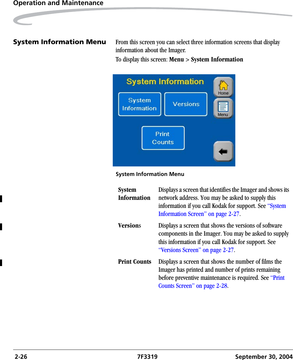  2-26 7F3319 September 30, 2004Operation and MaintenanceSystem Information Menu  From this screen you can select three information screens that display information about the Imager.To display this screen: Menu &gt; System InformationSystem Information MenuSystem InformationDisplays a screen that identifies the Imager and shows its network address. You may be asked to supply this information if you call Kodak for support. See “System Information Screen” on page 2-27.Versions Displays a screen that shows the versions of software components in the Imager. You may be asked to supply this information if you call Kodak for support. See “Versions Screen” on page 2-27.Print Counts Displays a screen that shows the number of films the Imager has printed and number of prints remaining before preventive maintenance is required. See “Print Counts Screen” on page 2-28.