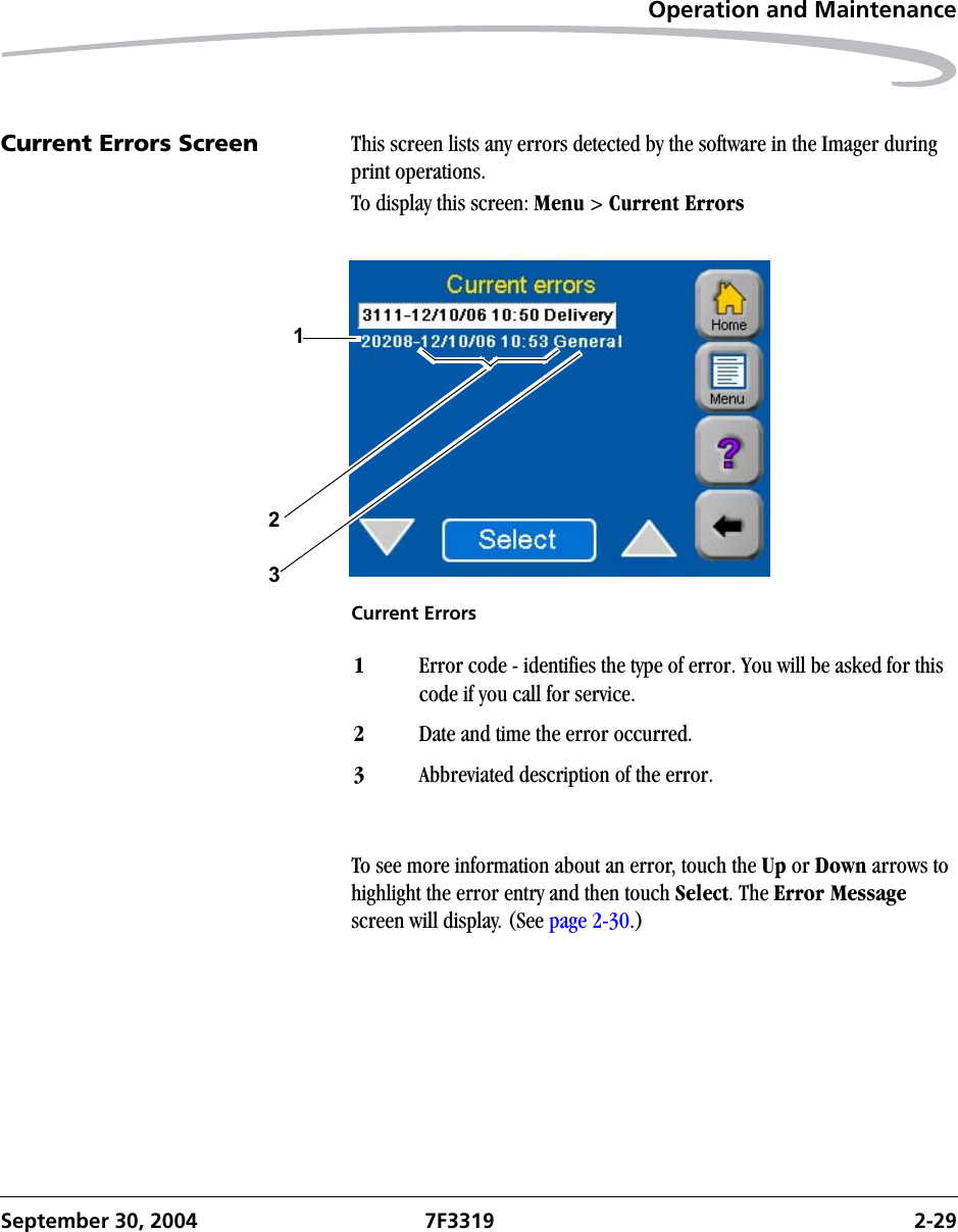 Operation and MaintenanceSeptember 30, 2004 7F3319 2-29Current Errors Screen This screen lists any errors detected by the software in the Imager during print operations.To display this screen: Menu &gt; Current ErrorsCurrent ErrorsTo see more information about an error, touch the Up or Down arrows to highlight the error entry and then touch Select. The Error Message screen will display. (See page 2-30.)1231Error code - identifies the type of error. You will be asked for this code if you call for service.2Date and time the error occurred.3Abbreviated description of the error.