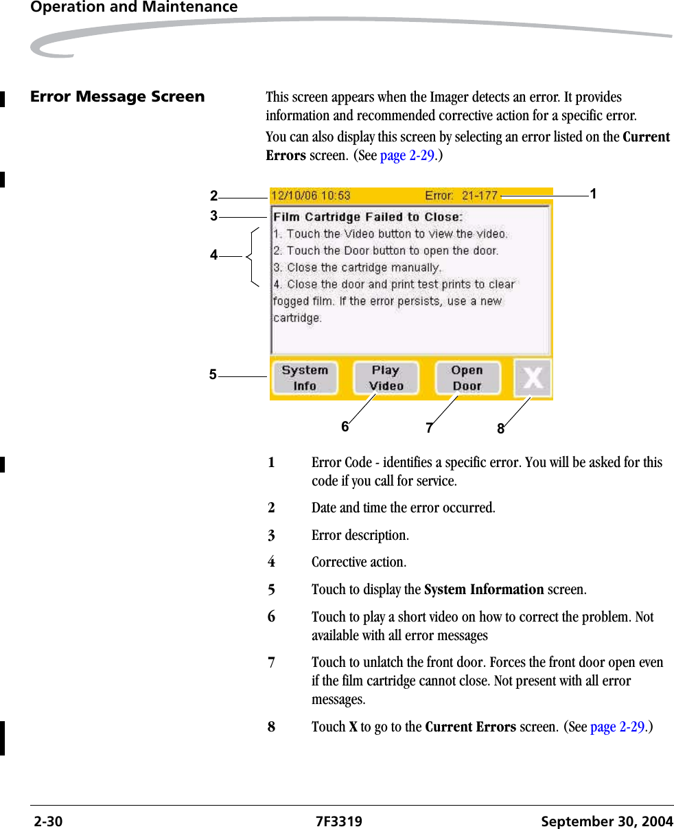  2-30 7F3319 September 30, 2004Operation and MaintenanceError Message Screen This screen appears when the Imager detects an error. It provides information and recommended corrective action for a specific error.You can also display this screen by selecting an error listed on the Current Errors screen. (See page 2-29.)1Error Code - identifies a specific error. You will be asked for this code if you call for service.2Date and time the error occurred.3Error description.4Corrective action.5Touch to display the System Information screen.6Touch to play a short video on how to correct the problem. Not available with all error messages7Touch to unlatch the front door. Forces the front door open even if the film cartridge cannot close. Not present with all error messages.8Touch X to go to the Current Errors screen. (See page 2-29.)14625738