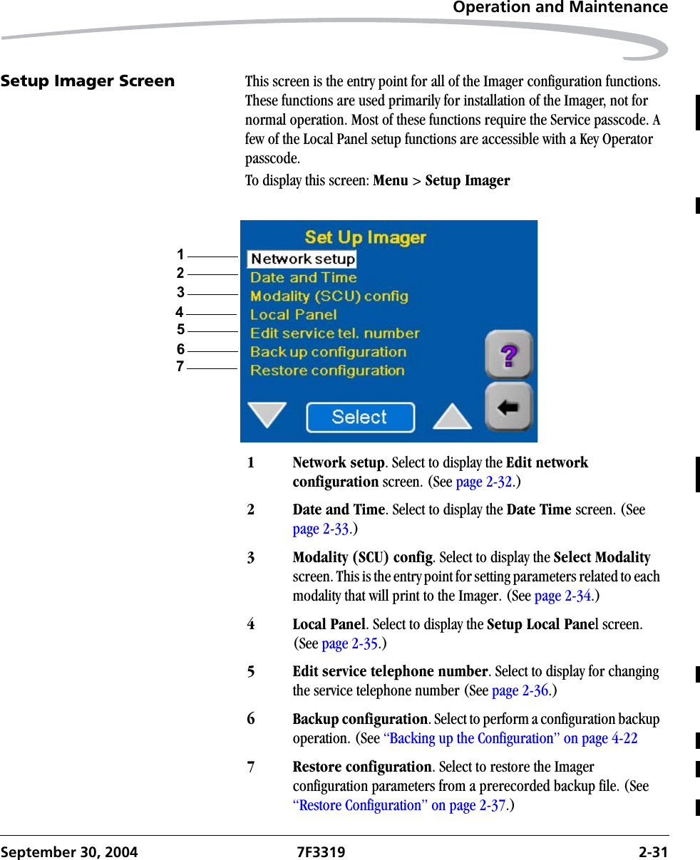 Operation and MaintenanceSeptember 30, 2004 7F3319 2-31Setup Imager Screen This screen is the entry point for all of the Imager configuration functions. These functions are used primarily for installation of the Imager, not for normal operation. Most of these functions require the Service passcode. A few of the Local Panel setup functions are accessible with a Key Operator passcode.To display this screen: Menu &gt; Setup Imager1Network setup. Select to display the Edit network configuration screen. (See page 2-32.)2 Date and Time. Select to display the Date Time screen. (See page 2-33.)3 Modality (SCU) config. Select to display the Select Modality screen. This is the entry point for setting parameters related to each modality that will print to the Imager. (See page 2-34.)4 Local Panel. Select to display the Setup Local Panel screen. (See page 2-35.)5 Edit service telephone number. Select to display for changing the service telephone number (See page 2-36.)6 Backup configuration. Select to perform a configuration backup operation. (See “Backing up the Configuration” on page 4-227 Restore configuration. Select to restore the Imager configuration parameters from a prerecorded backup file. (See “Restore Configuration” on page 2-37.)1324567