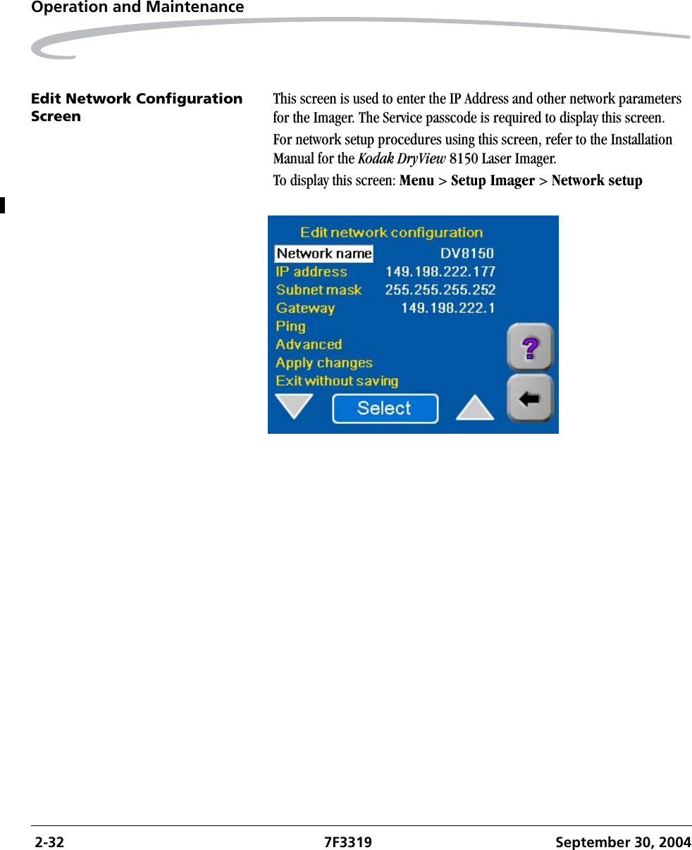  2-32 7F3319 September 30, 2004Operation and MaintenanceEdit Network Configuration ScreenThis screen is used to enter the IP Address and other network parameters for the Imager. The Service passcode is required to display this screen.For network setup procedures using this screen, refer to the Installation Manual for the Kodak DryView 8150 Laser Imager.To display this screen: Menu &gt; Setup Imager &gt; Network setup