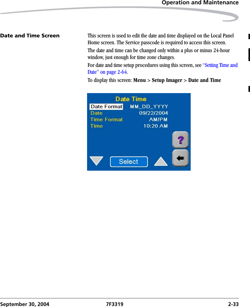 Operation and MaintenanceSeptember 30, 2004 7F3319 2-33Date and Time Screen This screen is used to edit the date and time displayed on the Local Panel Home screen. The Service passcode is required to access this screen.The date and time can be changed only within a plus or minus 24-hour window, just enough for time zone changes.For date and time setup procedures using this screen, see “Setting Time and Date” on page 2-64.To display this screen: Menu &gt; Setup Imager &gt; Date and Time