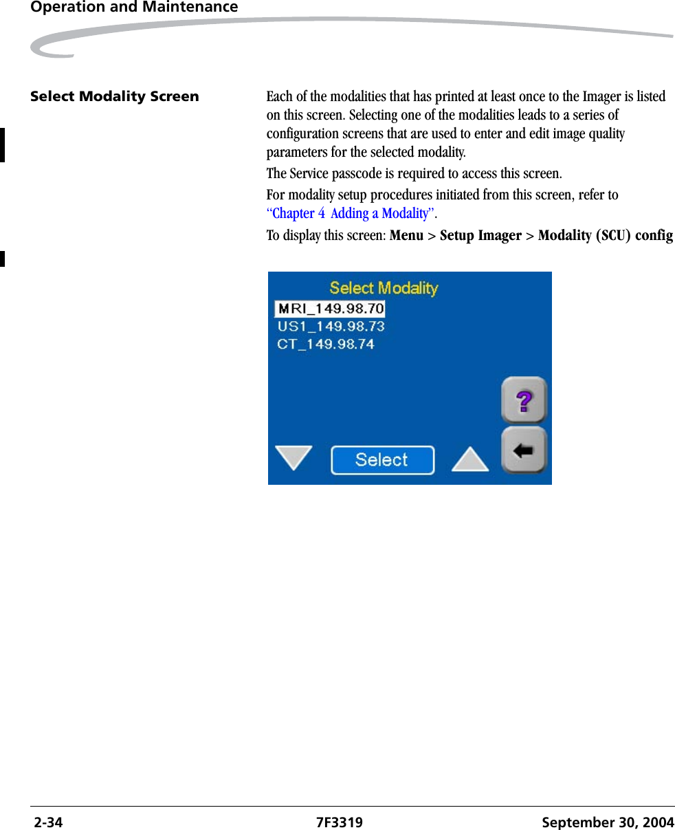  2-34 7F3319 September 30, 2004Operation and MaintenanceSelect Modality Screen Each of the modalities that has printed at least once to the Imager is listed on this screen. Selecting one of the modalities leads to a series of configuration screens that are used to enter and edit image quality parameters for the selected modality.The Service passcode is required to access this screen.For modality setup procedures initiated from this screen, refer to “Chapter 4  Adding a Modality”.To display this screen: Menu &gt; Setup Imager &gt; Modality (SCU) config