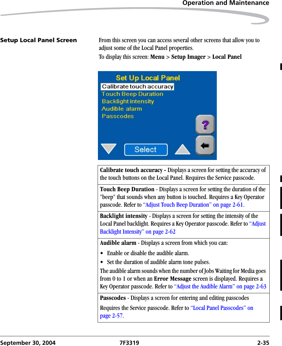Operation and MaintenanceSeptember 30, 2004 7F3319 2-35Setup Local Panel Screen From this screen you can access several other screens that allow you to adjust some of the Local Panel properties.To display this screen: Menu &gt; Setup Imager &gt; Local PanelCalibrate touch accuracy - Displays a screen for setting the accuracy of the touch buttons on the Local Panel. Requires the Service passcode.Touch Beep Duration - Displays a screen for setting the duration of the &quot;beep&quot; that sounds when any button is touched. Requires a Key Operator passcode. Refer to “Adjust Touch Beep Duration” on page 2-61.Backlight intensity - Displays a screen for setting the intensity of the Local Panel backlight. Requires a Key Operator passcode. Refer to “Adjust Backlight Intensity” on page 2-62Audible alarm - Displays a screen from which you can: • Enable or disable the audible alarm.• Set the duration of audible alarm tone pulses.The audible alarm sounds when the number of Jobs Waiting for Media goes from 0 to 1 or when an Error Message screen is displayed. Requires a Key Operator passcode. Refer to “Adjust the Audible Alarm” on page 2-63Passcodes - Displays a screen for entering and editing passcodesRequires the Service passcode. Refer to “Local Panel Passcodes” on page 2-57.