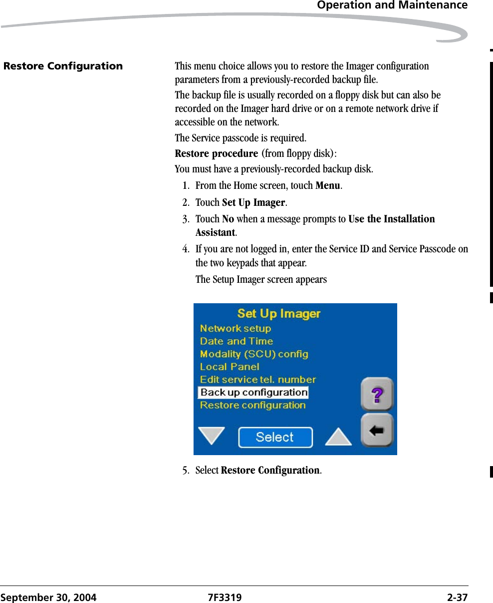 Operation and MaintenanceSeptember 30, 2004 7F3319 2-37Restore Configuration This menu choice allows you to restore the Imager configuration parameters from a previously-recorded backup file. The backup file is usually recorded on a floppy disk but can also be recorded on the Imager hard drive or on a remote network drive if accessible on the network.The Service passcode is required.Restore procedure (from floppy disk):You must have a previously-recorded backup disk.1. From the Home screen, touch Menu.2. Touch Set Up Imager.3. Touch No when a message prompts to Use the Installation Assistant.4. If you are not logged in, enter the Service ID and Service Passcode on the two keypads that appear.The Setup Imager screen appears5. Select Restore Configuration.