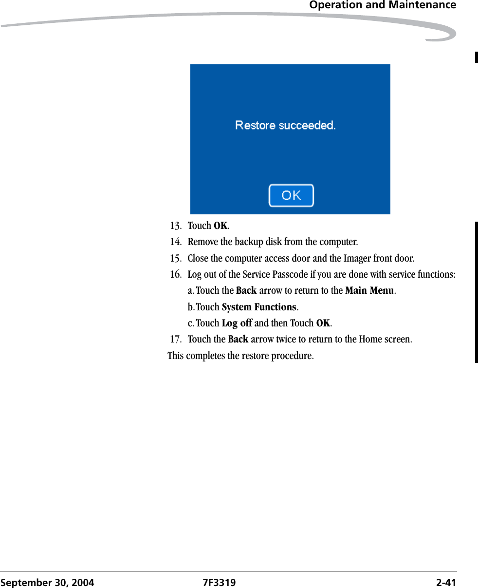 Operation and MaintenanceSeptember 30, 2004 7F3319 2-4113. Touch OK.14. Remove the backup disk from the computer.15. Close the computer access door and the Imager front door.16. Log out of the Service Passcode if you are done with service functions:a.Touch the Back arrow to return to the Main Menu.b.Touch System Functions.c.Touch Log off and then Touch OK.17. Touch the Back arrow twice to return to the Home screen.This completes the restore procedure.