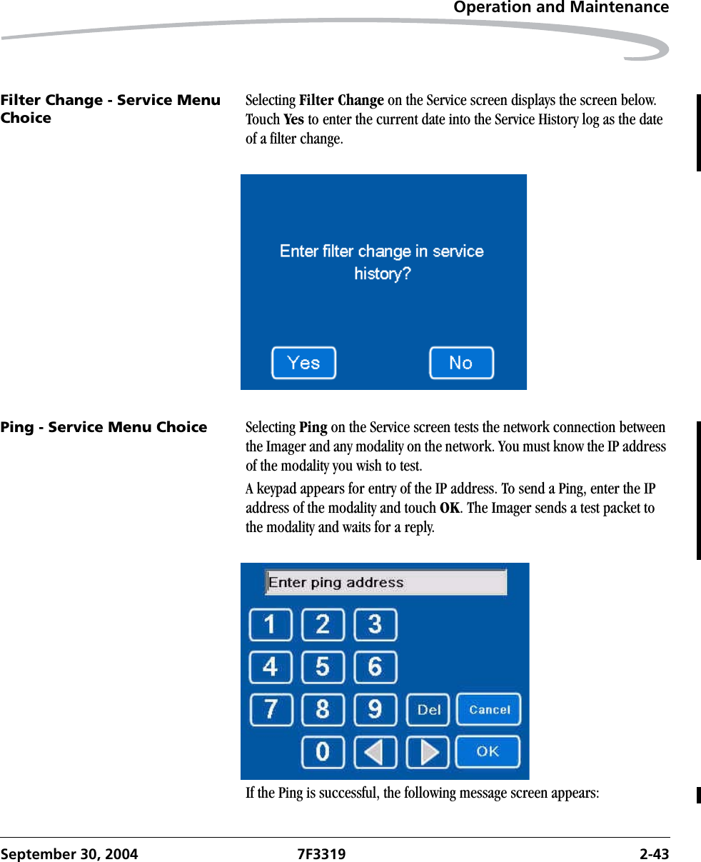 Operation and MaintenanceSeptember 30, 2004 7F3319 2-43Filter Change - Service Menu ChoiceSelecting Filter Change on the Service screen displays the screen below. Touch Yes to enter the current date into the Service History log as the date of a filter change.Ping - Service Menu Choice Selecting Ping on the Service screen tests the network connection between the Imager and any modality on the network. You must know the IP address of the modality you wish to test.A keypad appears for entry of the IP address. To send a Ping, enter the IP address of the modality and touch OK. The Imager sends a test packet to the modality and waits for a reply.If the Ping is successful, the following message screen appears: