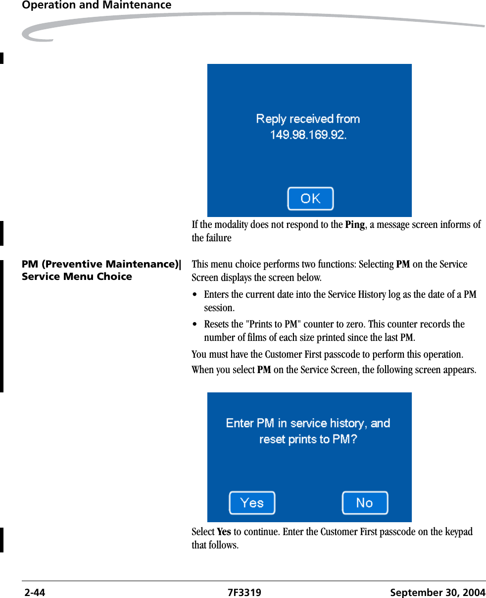  2-44 7F3319 September 30, 2004Operation and MaintenanceIf the modality does not respond to the Ping, a message screen informs of the failurePM (Preventive Maintenance)|Service Menu ChoiceThis menu choice performs two functions: Selecting PM on the Service Screen displays the screen below. • Enters the current date into the Service History log as the date of a PM session.• Resets the &quot;Prints to PM&quot; counter to zero. This counter records the number of films of each size printed since the last PM.You must have the Customer First passcode to perform this operation.When you select PM on the Service Screen, the following screen appears.Select Yes to continue. Enter the Customer First passcode on the keypad that follows.