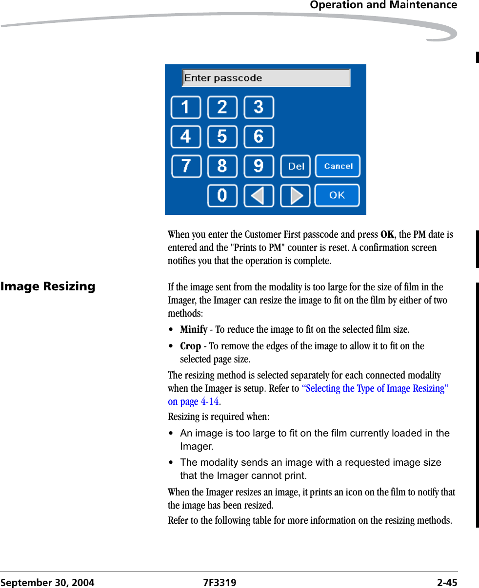 Operation and MaintenanceSeptember 30, 2004 7F3319 2-45When you enter the Customer First passcode and press OK, the PM date is entered and the &quot;Prints to PM&quot; counter is reset. A confirmation screen notifies you that the operation is complete.Image Resizing If the image sent from the modality is too large for the size of film in the Imager, the Imager can resize the image to fit on the film by either of two methods:•Minify - To reduce the image to fit on the selected film size.•Crop - To remove the edges of the image to allow it to fit on the   selected page size.The resizing method is selected separately for each connected modality when the Imager is setup. Refer to “Selecting the Type of Image Resizing” on page 4-14.Resizing is required when:•An image is too large to fit on the film currently loaded in the Imager.•The modality sends an image with a requested image size that the Imager cannot print.When the Imager resizes an image, it prints an icon on the film to notify that the image has been resized.Refer to the following table for more information on the resizing methods.