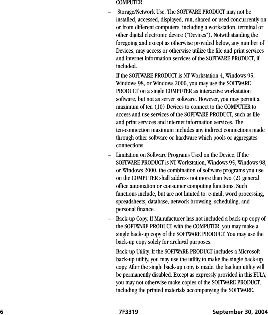 6 7F3319 September 30, 2004COMPUTER. –  Storage/Network Use. The SOFTWARE PRODUCT may not be installed, accessed, displayed, run, shared or used concurrently on or from different computers, including a workstation, terminal or other digital electronic device (&quot;Devices&quot;). Notwithstanding the foregoing and except as otherwise provided below, any number of Devices, may access or otherwise utilize the file and print services and internet information services of the SOFTWARE PRODUCT, if included.If the SOFTWARE PRODUCT is NT Workstation 4, Windows 95, Windows 98, or Windows 2000, you may use the SOFTWARE PRODUCT on a single COMPUTER as interactive workstation software, but not as server software. However, you may permit a maximum of ten (10) Devices to connect to the COMPUTER to access and use services of the SOFTWARE PRODUCT, such as file and print services and internet information services. The ten-connection maximum includes any indirect connections made through other software or hardware which pools or aggregates connections.– Limitation on Software Programs Used on the Device. If the SOFTWARE PRODUCT is NT Workstation, Windows 95, Windows 98, or Windows 2000, the combination of software programs you use on the COMPUTER shall address not more than two (2) general office automation or consumer computing functions. Such functions include, but are not limited to: e-mail, word processing, spreadsheets, database, network browsing, scheduling, and personal finance.– Back-up Copy. If Manufacturer has not included a back-up copy of the SOFTWARE PRODUCT with the COMPUTER, you may make a single back-up copy of the SOFTWARE PRODUCT. You may use the back-up copy solely for archival purposes. Back-up Utility. If the SOFTWARE PRODUCT includes a Microsoft back-up utility, you may use the utility to make the single back-up copy. After the single back-up copy is made, the backup utility will be permanently disabled. Except as expressly provided in this EULA, you may not otherwise make copies of the SOFTWARE PRODUCT, including the printed materials accompanying the SOFTWARE.