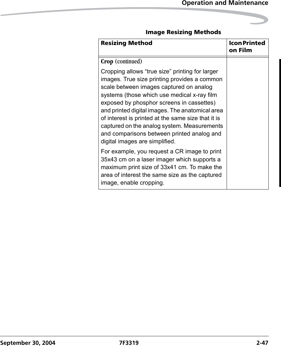 Operation and MaintenanceSeptember 30, 2004 7F3319 2-47Crop (continued)Cropping allows “true size” printing for larger images. True size printing provides a common scale between images captured on analog systems (those which use medical x-ray film exposed by phosphor screens in cassettes) and printed digital images. The anatomical area of interest is printed at the same size that it is captured on the analog system. Measurements and comparisons between printed analog and digital images are simplified.For example, you request a CR image to print 35x43 cm on a laser imager which supports a maximum print size of 33x41 cm. To make the area of interest the same size as the captured image, enable cropping.Image Resizing MethodsResizing Method Icon Printed on Film