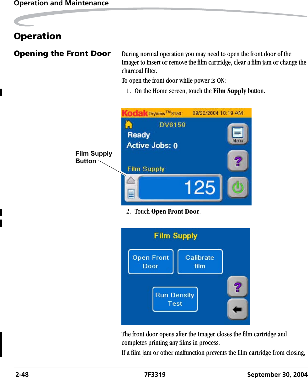 2-48 7F3319 September 30, 2004Operation and MaintenanceOperationOpening the Front Door During normal operation you may need to open the front door of the Imager to insert or remove the film cartridge, clear a film jam or change the charcoal filter. To open the front door while power is ON:1. On the Home screen, touch the Film Supply button.2. Touch Open Front Door.The front door opens after the Imager closes the film cartridge and completes printing any films in process.If a film jam or other malfunction prevents the film cartridge from closing, Film SupplyButton