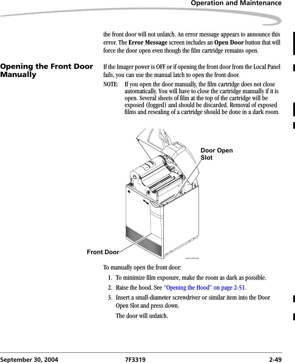 Operation and MaintenanceSeptember 30, 2004 7F3319 2-49the front door will not unlatch. An error message appears to announce this error. The Error Message screen includes an Open Door button that will force the door open even though the film cartridge remains open.Opening the Front Door Manually If the Imager power is OFF or if opening the front door from the Local Panel fails, you can use the manual latch to open the front door.NOTE:  If you open the door manually, the film cartridge does not close automatically. You will have to close the cartridge manually if it is open. Several sheets of film at the top of the cartridge will be exposed (fogged) and should be discarded. Removal of exposed films and resealing of a cartridge should be done in a dark room.To manually open the front door:1. To minimize film exposure, make the room as dark as possible.2. Raise the hood. See “Opening the Hood” on page 2-51. 3. Insert a small-diameter screwdriver or similar item into the Door Open Slot and press down. The door will unlatch.H200_0037CAADoor OpenFront Door  Slot