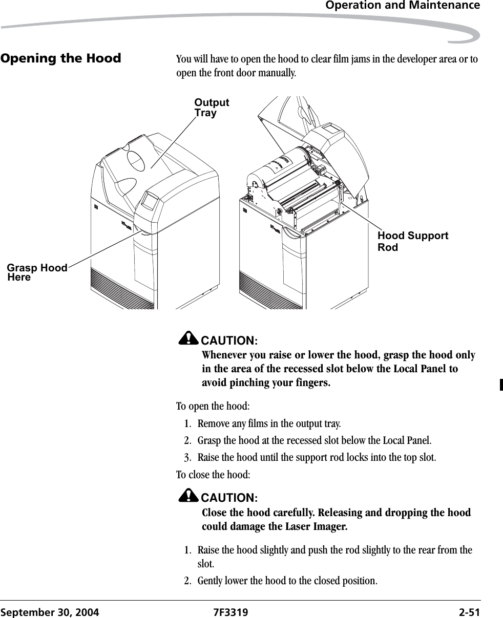 Operation and MaintenanceSeptember 30, 2004 7F3319 2-51Opening the Hood You will have to open the hood to clear film jams in the developer area or to open the front door manually.CAUTION:Whenever you raise or lower the hood, grasp the hood only in the area of the recessed slot below the Local Panel to avoid pinching your fingers.To open the hood:1. Remove any films in the output tray.2. Grasp the hood at the recessed slot below the Local Panel.3. Raise the hood until the support rod locks into the top slot.To close the hood:CAUTION:Close the hood carefully. Releasing and dropping the hood could damage the Laser Imager.1. Raise the hood slightly and push the rod slightly to the rear from the slot.2. Gently lower the hood to the closed position.Hood Support   Grasp HoodRodHere  OutputTray