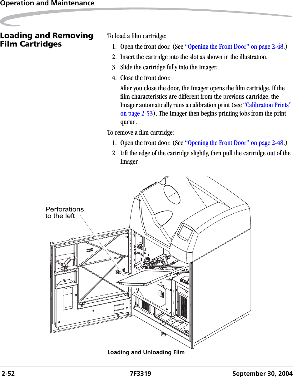  2-52 7F3319 September 30, 2004Operation and MaintenanceLoading and Removing Film Cartridges To load a film cartridge:1. Open the front door. (See “Opening the Front Door” on page 2-48.)2. Insert the cartridge into the slot as shown in the illustration. 3. Slide the cartridge fully into the Imager.4. Close the front door.After you close the door, the Imager opens the film cartridge. If the film characteristics are different from the previous cartridge, the Imager automatically runs a calibration print (see “Calibration Prints” on page 2-53). The Imager then begins printing jobs from the print queue.To remove a film cartridge:1. Open the front door. (See “Opening the Front Door” on page 2-48.)2. Lift the edge of the cartridge slightly, then pull the cartridge out of the Imager.Loading and Unloading FilmPerforationsto the left