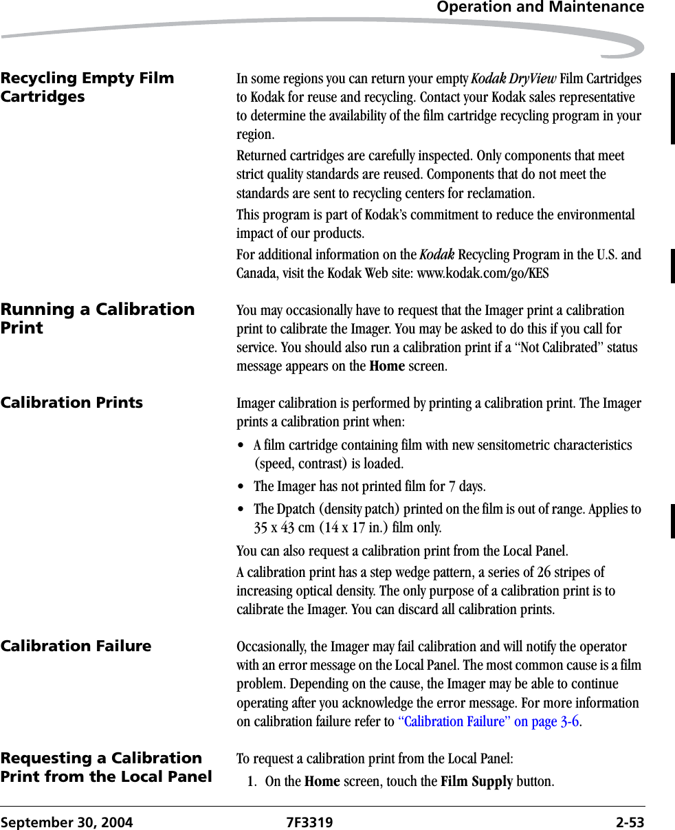Operation and MaintenanceSeptember 30, 2004 7F3319 2-53Recycling Empty Film CartridgesIn some regions you can return your empty Kodak DryView Film Cartridges to Kodak for reuse and recycling. Contact your Kodak sales representative to determine the availability of the film cartridge recycling program in your region.Returned cartridges are carefully inspected. Only components that meet strict quality standards are reused. Components that do not meet the standards are sent to recycling centers for reclamation.This program is part of Kodak’s commitment to reduce the environmental impact of our products.For additional information on the Kodak Recycling Program in the U.S. and Canada, visit the Kodak Web site: www.kodak.com/go/KESRunning a Calibration PrintYou may occasionally have to request that the Imager print a calibration print to calibrate the Imager. You may be asked to do this if you call for service. You should also run a calibration print if a “Not Calibrated” status message appears on the Home screen.Calibration Prints Imager calibration is performed by printing a calibration print. The Imager prints a calibration print when:• A film cartridge containing film with new sensitometric characteristics (speed, contrast) is loaded.• The Imager has not printed film for 7 days.• The Dpatch (density patch) printed on the film is out of range. Applies to 35 x 43 cm (14 x 17 in.) film only.You can also request a calibration print from the Local Panel. A calibration print has a step wedge pattern, a series of 26 stripes of increasing optical density. The only purpose of a calibration print is to calibrate the Imager. You can discard all calibration prints.Calibration Failure Occasionally, the Imager may fail calibration and will notify the operator with an error message on the Local Panel. The most common cause is a film problem. Depending on the cause, the Imager may be able to continue operating after you acknowledge the error message. For more information on calibration failure refer to “Calibration Failure” on page 3-6.Requesting a Calibration Print from the Local PanelTo request a calibration print from the Local Panel:1. On the Home screen, touch the Film Supply button.