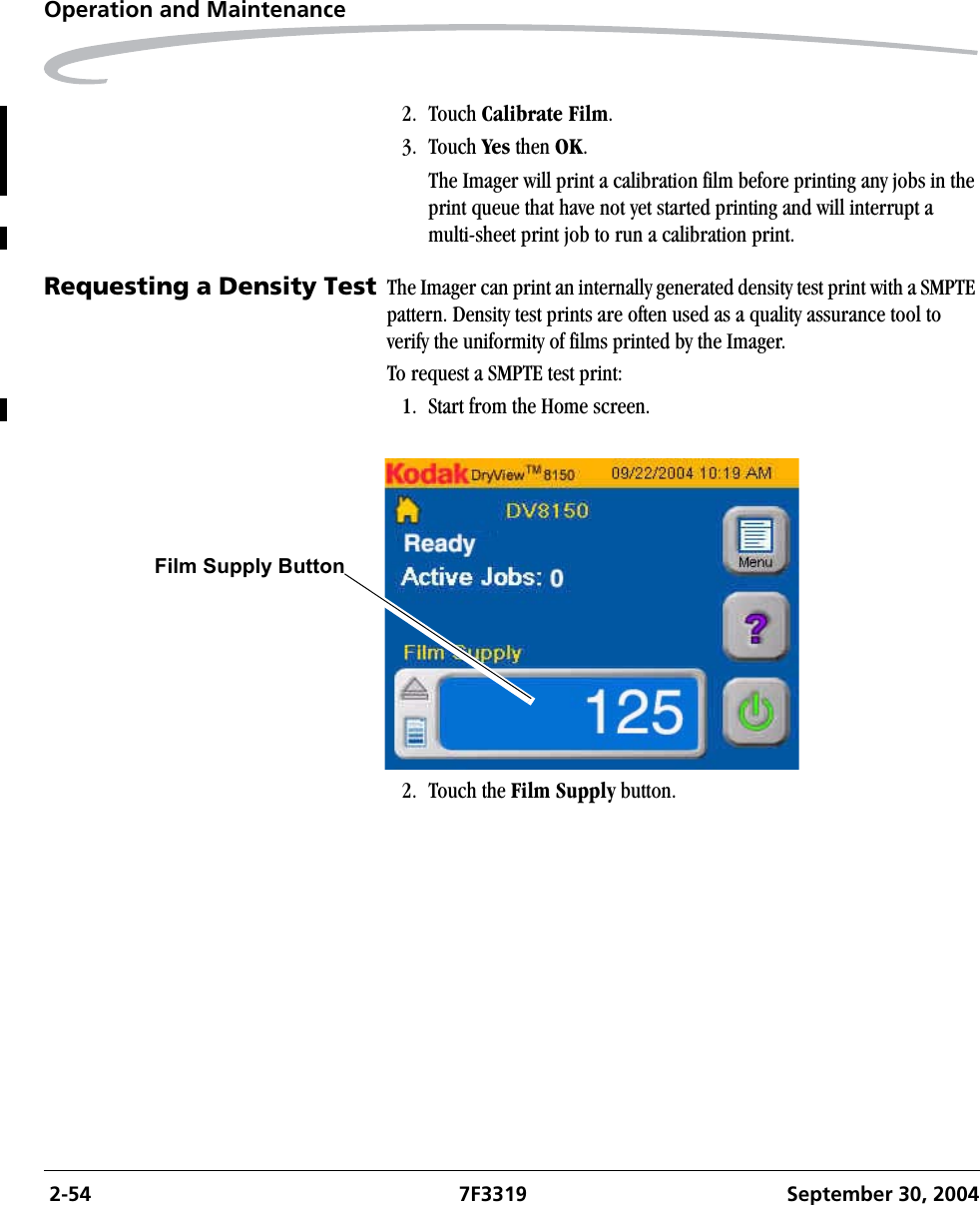  2-54 7F3319 September 30, 2004Operation and Maintenance2. Touch Calibrate Film.3. Touch Yes then OK.The Imager will print a calibration film before printing any jobs in the print queue that have not yet started printing and will interrupt a multi-sheet print job to run a calibration print.Requesting a Density Test The Imager can print an internally generated density test print with a SMPTE pattern. Density test prints are often used as a quality assurance tool to verify the uniformity of films printed by the Imager.To request a SMPTE test print:1. Start from the Home screen. 2. Touch the Film Supply button.Film Supply Button  