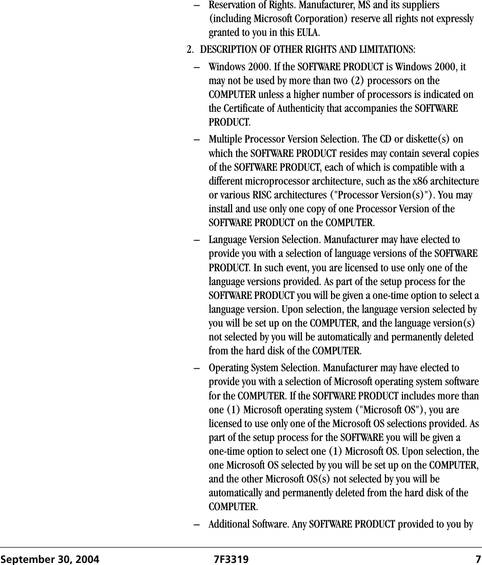 September 30, 2004 7F3319 7– Reservation of Rights. Manufacturer, MS and its suppliers (including Microsoft Corporation) reserve all rights not expressly granted to you in this EULA.2. DESCRIPTION OF OTHER RIGHTS AND LIMITATIONS:– Windows 2000. If the SOFTWARE PRODUCT is Windows 2000, it may not be used by more than two (2) processors on the COMPUTER unless a higher number of processors is indicated on the Certificate of Authenticity that accompanies the SOFTWARE PRODUCT.– Multiple Processor Version Selection. The CD or diskette(s) on which the SOFTWARE PRODUCT resides may contain several copies of the SOFTWARE PRODUCT, each of which is compatible with a different microprocessor architecture, such as the x86 architecture or various RISC architectures (&quot;Processor Version(s)&quot;). You may install and use only one copy of one Processor Version of the SOFTWARE PRODUCT on the COMPUTER.– Language Version Selection. Manufacturer may have elected to provide you with a selection of language versions of the SOFTWARE PRODUCT. In such event, you are licensed to use only one of the language versions provided. As part of the setup process for the SOFTWARE PRODUCT you will be given a one-time option to select a language version. Upon selection, the language version selected by you will be set up on the COMPUTER, and the language version(s) not selected by you will be automatically and permanently deleted from the hard disk of the COMPUTER. – Operating System Selection. Manufacturer may have elected to provide you with a selection of Microsoft operating system software for the COMPUTER. If the SOFTWARE PRODUCT includes more than one (1) Microsoft operating system (&quot;Microsoft OS&quot;), you are licensed to use only one of the Microsoft OS selections provided. As part of the setup process for the SOFTWARE you will be given a one-time option to select one (1) Microsoft OS. Upon selection, the one Microsoft OS selected by you will be set up on the COMPUTER, and the other Microsoft OS(s) not selected by you will be automatically and permanently deleted from the hard disk of the COMPUTER. – Additional Software. Any SOFTWARE PRODUCT provided to you by 